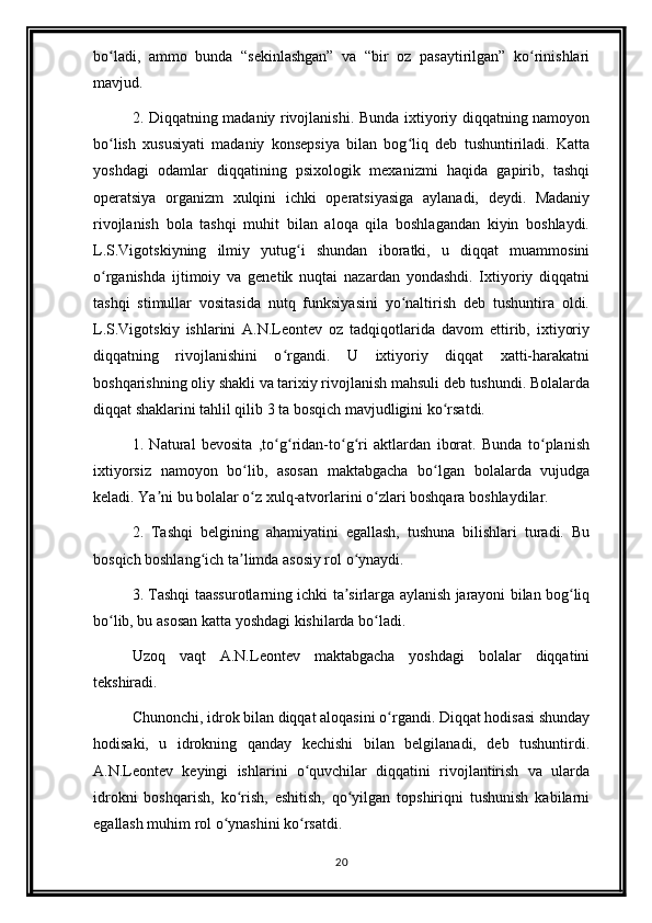 bo ladi,   ammo   bunda   “sekinlashgan”   va   “bir   oz   pasaytirilgan”   ko rinishlariʻ ʻ
mavjud.
2. Diqqatning madaniy rivojlanishi. Bunda ixtiyoriy diqqatning namoyon
bo lish   xususiyati   madaniy   konsepsiya   bilan   bog liq   deb   tushuntiriladi.   Katta
ʻ ʻ
yoshdagi   odamlar   diqqatining   psixologik   mexanizmi   haqida   gapirib,   tashqi
operatsiya   organizm   xulqini   ichki   operatsiyasiga   aylanadi,   deydi.   Madaniy
rivojlanish   bola   tashqi   muhit   bilan   aloqa   qila   boshlagandan   kiyin   boshlaydi.
L.S.Vigotskiyning   ilmiy   yutug i   shundan   iboratki,   u   diqqat   muammosini	
ʻ
o rganishda   ijtimoiy   va   genetik   nuqtai   nazardan   yondashdi.   Ixtiyoriy   diqqatni	
ʻ
tashqi   stimullar   vositasida   nutq   funksiyasini   yo naltirish   deb   tushuntira   oldi.	
ʻ
L.S.Vigotskiy   ishlarini   A.N.Leontev   oz   tadqiqotlarida   davom   ettirib,   ixtiyoriy
diqqatning   rivojlanishini   o rgandi.   U   ixtiyoriy   diqqat   xatti-harakatni	
ʻ
boshqarishning oliy shakli va tarixiy rivojlanish mahsuli deb tushundi. Bolalarda
diqqat shaklarini tahlil qilib 3 ta bosqich mavjudligini ko rsatdi. 	
ʻ
1.   Natural   bevosita   ,to g ridan-to g ri   aktlardan   iborat.   Bunda   to planish	
ʻ ʻ ʻ ʻ ʻ
ixtiyorsiz   namoyon   bo lib,   asosan   maktabgacha   bo lgan   bolalarda   vujudga	
ʻ ʻ
keladi. Ya ni bu bolalar o z xulq-atvorlarini o zlari boshqara boshlaydilar.	
ʼ ʻ ʻ
2.   Tashqi   belgining   ahamiyatini   egallash,   tushuna   bilishlari   turadi.   Bu
bosqich boshlang ich ta limda asosiy rol o ynaydi.	
ʻ ʼ ʻ
3. Tashqi taassurotlarning ichki ta sirlarga aylanish jarayoni bilan bog liq	
ʼ ʻ
bo lib, bu asosan katta yoshdagi kishilarda bo ladi.	
ʻ ʻ
Uzoq   vaqt   A.N.Leontev   maktabgacha   yoshdagi   bolalar   diqqatini
tekshiradi.
Chunonchi, idrok bilan diqqat aloqasini o rgandi. Diqqat hodisasi shunday	
ʻ
hodisaki,   u   idrokning   qanday   kechishi   bilan   belgilanadi,   deb   tushuntirdi.
A.N.Leontev   keyingi   ishlarini   o quvchilar   diqqatini   rivojlantirish   va   ularda	
ʻ
idrokni   boshqarish,   ko rish,   eshitish,   qo yilgan   topshiriqni   tushunish   kabilarni	
ʻ ʻ
egallash muhim rol o ynashini ko rsatdi.	
ʻ ʻ
20 