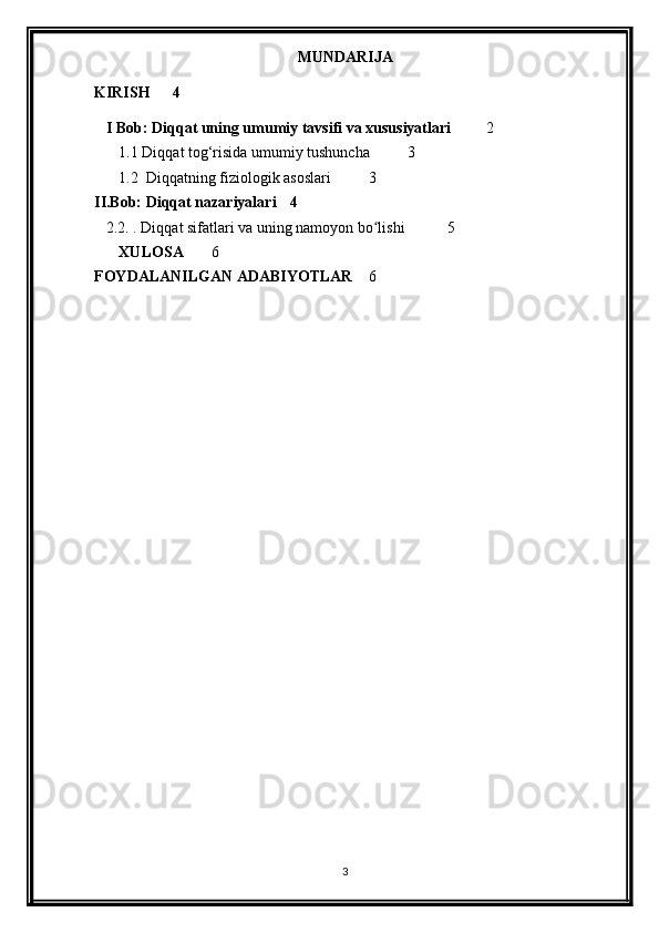 MUNDARIJA
KIRISH 4
I Bob: Diqqat uning umumiy tavsifi va xususiyatlari 2
1.1 Diqqat tog‘risida umumiy tushuncha 3
1.2  Diqqatning fiziologik asoslari  3
II.Bob: Diqqat nazariyalari 4
2.2. . Diqqat sifatlari va uning namoyon bo lishi ʻ 5
XULOSA 6
FOYDALANILGAN ADABIYOTLAR 6
3 