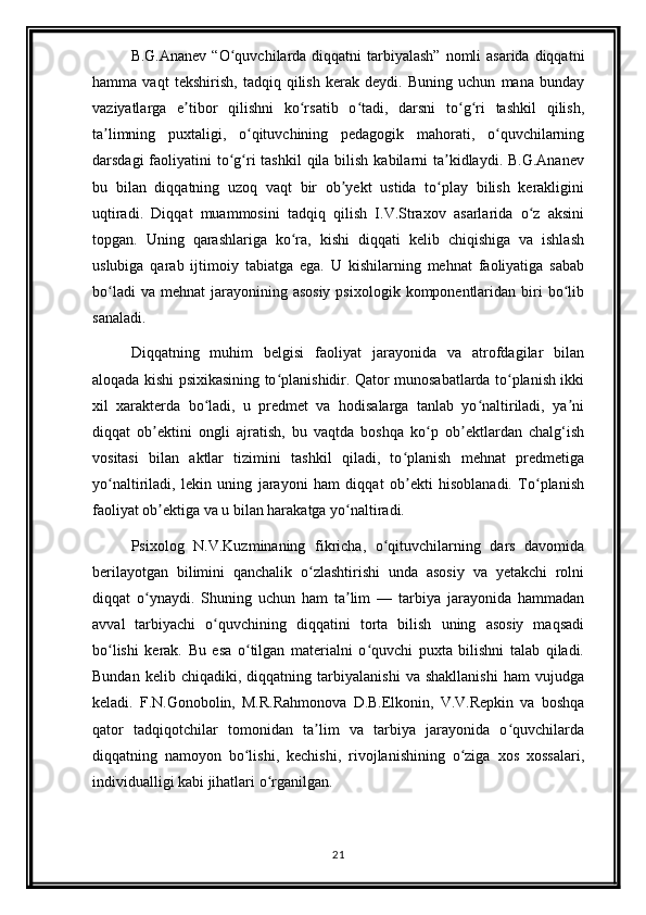 B.G.Ananev  “O quvchilarda diqqatni  tarbiyalash”  nomli  asarida diqqatniʻ
hamma   vaqt   tekshirish,   tadqiq   qilish   kerak   deydi.   Buning   uchun   mana   bunday
vaziyatlarga   e tibor   qilishni   ko rsatib   o tadi,   darsni   to g ri   tashkil   qilish,	
ʼ ʻ ʻ ʻ ʻ
ta limning   puxtaligi,   o qituvchining   pedagogik   mahorati,   o quvchilarning	
ʼ ʻ ʻ
darsdagi  faoliyatini  to g ri  tashkil  qila  bilish  kabilarni  ta kidlaydi. B.G.Ananev	
ʻ ʻ ʼ
bu   bilan   diqqatning   uzoq   vaqt   bir   ob yekt   ustida   to play   bilish   kerakligini	
ʼ ʻ
uqtiradi.   Diqqat   muammosini   tadqiq   qilish   I.V.Straxov   asarlarida   o z   aksini	
ʻ
topgan.   Uning   qarashlariga   ko ra,   kishi   diqqati   kelib   chiqishiga   va   ishlash	
ʻ
uslubiga   qarab   ijtimoiy   tabiatga   ega.   U   kishilarning   mehnat   faoliyatiga   sabab
bo ladi   va  mehnat  jarayonining asosiy   psixologik  komponentlaridan  biri   bo lib	
ʻ ʻ
sanaladi.
Diqqatning   muhim   belgisi   faoliyat   jarayonida   va   atrofdagilar   bilan
aloqada kishi psixikasining to planishidir. Qator munosabatlarda to planish ikki	
ʻ ʻ
xil   xarakterda   bo ladi,   u   predmet   va   hodisalarga   tanlab   yo naltiriladi,   ya ni	
ʻ ʻ ʼ
diqqat   ob ektini   ongli   ajratish,   bu   vaqtda   boshqa   ko p   ob ektlardan   chalg‘ish	
ʼ ʻ ʼ
vositasi   bilan   aktlar   tizimini   tashkil   qiladi,   to planish   mehnat   predmetiga	
ʻ
yo naltiriladi,   lekin   uning   jarayoni   ham   diqqat   ob ekti   hisoblanadi.   To planish	
ʻ ʼ ʻ
faoliyat ob ektiga va u bilan harakatga yo naltiradi.	
ʼ ʻ
Psixolog   N.V.Kuzminaning   fikricha,   o qituvchilarning   dars   davomida	
ʻ
berilayotgan   bilimini   qanchalik   o zlashtirishi   unda   asosiy   va   yetakchi   rolni	
ʻ
diqqat   o ynaydi.   Shuning   uchun   ham   ta lim   —   tarbiya   jarayonida   hammadan	
ʻ ʼ
avval   tarbiyachi   o quvchining   diqqatini   torta   bilish   uning   asosiy   maqsadi	
ʻ
bo lishi   kerak.   Bu   esa   o tilgan   materialni   o quvchi   puxta   bilishni   talab   qiladi.	
ʻ ʻ ʻ
Bundan   kelib   chiqadiki,   diqqatning   tarbiyalanishi   va   shakllanishi   ham   vujudga
keladi.   F.N.Gonobolin,   M.R.Rahmonova   D.B.Elkonin,   V.V.Repkin   va   boshqa
qator   tadqiqotchilar   tomonidan   ta lim   va   tarbiya   jarayonida   o quvchilarda	
ʼ ʻ
diqqatning   namoyon   bo lishi,   kechishi,   rivojlanishining   o ziga   xos   xossalari,	
ʻ ʻ
individualligi kabi jihatlari o rganilgan.	
ʻ
21 