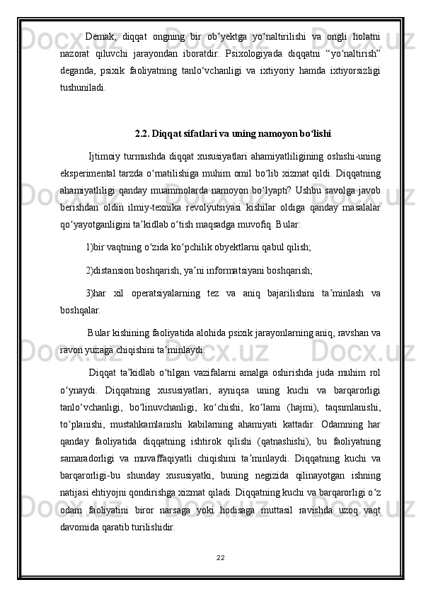 Demak,   diqqat   ongning   bir   ob yektga   yo naltirilishi   va   ongli   holatniʼ ʻ
nazorat   qiluvchi   jarayondan   iboratdir.   Psixologiyada   diqqatni   “yo naltirish”	
ʻ
deganda,   psixik   faoliyatning   tanlo‘vchanligi   va   ixtiyoriy   hamda   ixtiyorsizligi
tushuniladi.
2.2. Diqqat sifatlari va uning namoyon bo lishi	
ʻ
  Ijtimoiy turmushda diqqat  xususiyatlari  ahamiyatliligining oshishi-uning
eksperimental tarzda o rnatilishiga muhim omil bo lib xizmat qildi. Diqqatning	
ʻ ʻ
ahamiyatliligi   qanday  muammolarda  namoyon  bo lyapti?  Ushbu  savolga   javob	
ʻ
berishdan   oldin   ilmiy-texnika   revolyutsiyasi   kishilar   oldiga   qanday   masalalar
qo yayotganligini ta kidlab o tish maqsadga muvofiq. Bular:	
ʻ ʼ ʻ
1)bir vaqtning o zida ko pchilik obyektlarni qabul qilish;	
ʻ ʻ
2)distansion boshqarish, ya ni informatsiyani boshqarish;	
ʼ
3)har   xil   operatsiyalarning   tez   va   aniq   bajarilishini   ta minlash   va	
ʼ
boshqalar. 
 Bular kishining faoliyatida alohida psixik jarayonlarning aniq, ravshan va
ravon yuzaga chiqishini ta minlaydi. 	
ʼ
  Diqqat   ta kidlab   o tilgan   vazifalarni   amalga   oshirishda   juda   muhim   rol	
ʼ ʻ
o ynaydi.   Diqqatning   xususiyatlari,   ayniqsa   uning   kuchi   va   barqarorligi	
ʻ
tanlo‘vchanligi,   bo linuvchanligi,   ko chishi,   ko lami   (hajmi),   taqsimlanishi,	
ʻ ʻ ʻ
to planishi,   mustahkamlanishi   kabilarning   ahamiyati   kattadir.   Odamning   har	
ʻ
qanday   faoliyatida   diqqatning   ishtirok   qilishi   (qatnashishi),   bu   faoliyatning
samaradorligi   va   muvaffaqiyatli   chiqishini   ta minlaydi.   Diqqatning   kuchi   va	
ʼ
barqarorligi-bu   shunday   xususiyatki,   buning   negizida   qilinayotgan   ishning
natijasi ehtiyojni qondirishga xizmat qiladi. Diqqatning kuchi va barqarorligi o z	
ʻ
odam   faoliyatini   biror   narsaga   yoki   hodisaga   muttasil   ravishda   uzoq   vaqt
davomida qaratib turilishidir.
22 