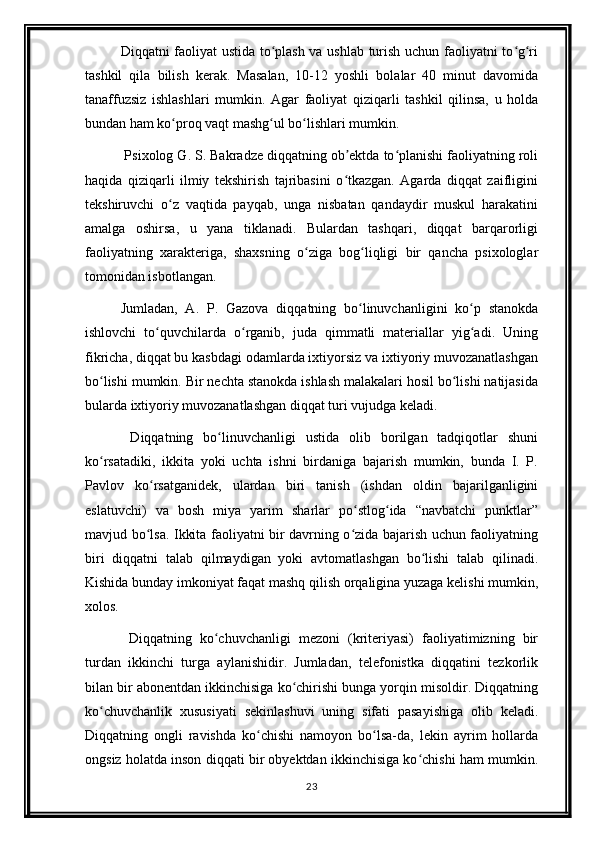 Diqqatni faoliyat ustida to plash va ushlab turish uchun faoliyatni to g riʻ ʻ ʻ
tashkil   qila   bilish   kerak.   Masalan,   10-12   yoshli   bolalar   40   minut   davomida
tanaffuzsiz   ishlashlari   mumkin.   Agar   faoliyat   qiziqarli   tashkil   qilinsa,   u   holda
bundan ham ko proq vaqt mashg ul bo lishlari mumkin. 	
ʻ ʻ ʻ
 Psixolog G. S. Bakradze diqqatning ob ektda to planishi faoliyatning roli	
ʼ ʻ
haqida   qiziqarli   ilmiy   tekshirish   tajribasini   o tkazgan.   Agarda   diqqat   zaifligini
ʻ
tekshiruvchi   o z   vaqtida   payqab,   unga   nisbatan   qandaydir   muskul   harakatini	
ʻ
amalga   oshirsa,   u   yana   tiklanadi.   Bulardan   tashqari,   diqqat   barqarorligi
faoliyatning   xarakteriga,   shaxsning   o ziga   bog liqligi   bir   qancha   psixologlar	
ʻ ʻ
tomonidan isbotlangan. 
Jumladan,   A.   P.   Gazova   diqqatning   bo linuvchanligini   ko p   stanokda	
ʻ ʻ
ishlovchi   to quvchilarda   o rganib,   juda   qimmatli   materiallar   yig adi.   Uning	
ʻ ʻ ʻ
fikricha, diqqat bu kasbdagi odamlarda ixtiyorsiz va ixtiyoriy muvozanatlashgan
bo lishi mumkin. Bir nechta stanokda ishlash malakalari hosil bo lishi natijasida	
ʻ ʻ
bularda ixtiyoriy muvozanatlashgan diqqat turi vujudga keladi. 
  Diqqatning   bo linuvchanligi   ustida   olib   borilgan   tadqiqotlar   shuni	
ʻ
ko rsatadiki,   ikkita   yoki   uchta   ishni   birdaniga   bajarish   mumkin,   bunda   I.   P.	
ʻ
Pavlov   ko rsatganidek,   ulardan   biri   tanish   (ishdan   oldin   bajarilganligini	
ʻ
eslatuvchi)   va   bosh   miya   yarim   sharlar   po stlog ida   “navbatchi   punktlar”	
ʻ ʻ
mavjud bo lsa. Ikkita faoliyatni bir davrning o zida bajarish uchun faoliyatning	
ʻ ʻ
biri   diqqatni   talab   qilmaydigan   yoki   avtomatlashgan   bo lishi   talab   qilinadi.	
ʻ
Kishida bunday imkoniyat faqat mashq qilish orqaligina yuzaga kelishi mumkin,
xolos. 
  Diqqatning   ko chuvchanligi   mezoni   (kriteriyasi)   faoliyatimizning   bir	
ʻ
turdan   ikkinchi   turga   aylanishidir.   Jumladan,   telefonistka   diqqatini   tezkorlik
bilan bir abonentdan ikkinchisiga ko chirishi bunga yorqin misoldir. Diqqatning	
ʻ
ko chuvchanlik   xususiyati   sekinlashuvi   uning   sifati   pasayishiga   olib   keladi.	
ʻ
Diqqatning   ongli   ravishda   ko chishi   namoyon   bo lsa-da,   lekin   ayrim   hollarda	
ʻ ʻ
ongsiz holatda inson diqqati bir obyektdan ikkinchisiga ko chishi ham mumkin.	
ʻ
23 