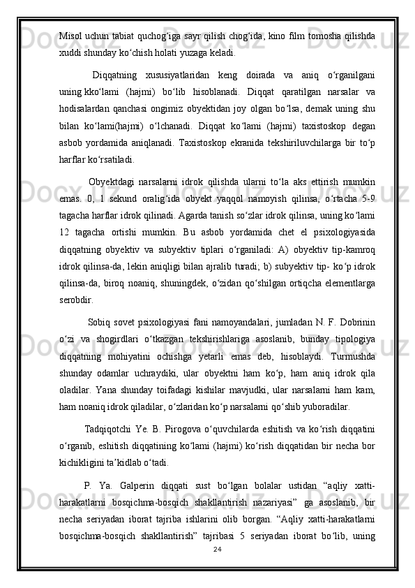 Misol uchun tabiat quchog iga sayr qilish chog ida, kino film tomosha qilishdaʻ ʻ
xuddi shunday ko chish holati yuzaga keladi. 	
ʻ
  Diqqatning   xususiyatlaridan   keng   doirada   va   aniq   o rganilgani	
ʻ
uning   kko lami   (hajmi)   bo lib   hisoblanadi.   Diqqat   qaratilgan   narsalar   va	
ʻ ʻ
hodisalardan   qanchasi   ongimiz   obyektidan   joy   olgan   bo lsa,   demak   uning   shu	
ʻ
bilan   ko lami(hajmi)   o lchanadi.   Diqqat   ko lami   (hajmi)   taxistoskop   degan	
ʻ ʻ ʻ
asbob   yordamida   aniqlanadi.   Taxistoskop   ekranida   tekshiriluvchilarga   bir   to p	
ʻ
harflar ko rsatiladi.	
ʻ
  Obyektdagi   narsalarni   idrok   qilishda   ularni   to la   aks   ettirish   mumkin	
ʻ
emas.   0,   1   sekund   oralig ida   obyekt   yaqqol   namoyish   qilinsa,   o rtacha   5-9	
ʻ ʻ
tagacha harflar idrok qilinadi. Agarda tanish so zlar idrok qilinsa, uning ko lami	
ʻ ʻ
12   tagacha   ortishi   mumkin.   Bu   asbob   yordamida   chet   el   psixologiyasida
diqqatning   obyektiv   va   subyektiv   tiplari   o rganiladi:   A)   obyektiv   tip-kamroq	
ʻ
idrok qilinsa-da, lekin aniqligi bilan ajralib turadi;  b) subyektiv tip-  ko p idrok	
ʻ
qilinsa-da,   biroq   noaniq,   shuningdek,   o zidan   qo shilgan   ortiqcha   elementlarga	
ʻ ʻ
serobdir. 
  Sobiq  sovet  psixologiyasi   fani   namoyandalari,  jumladan   N.  F.  Dobrinin
o zi   va   shogirdlari   o tkazgan   tekshirishlariga   asoslanib,   bunday   tipologiya	
ʻ ʻ
diqqatning   mohiyatini   ochishga   yetarli   emas   deb,   hisoblaydi.   Turmushda
shunday   odamlar   uchraydiki,   ular   obyektni   ham   ko p,   ham   aniq   idrok   qila	
ʻ
oladilar.   Yana   shunday   toifadagi   kishilar   mavjudki,   ular   narsalarni   ham   kam,
ham noaniq idrok qiladilar, o zlaridan ko p narsalarni qo shib yuboradilar. 	
ʻ ʻ ʻ
Tadqiqotchi   Ye.   B.   Pirogova   o quvchilarda   eshitish   va   ko rish   diqqatini	
ʻ ʻ
o rganib,   eshitish   diqqatining  ko lami   (hajmi)   ko rish   diqqatidan   bir   necha   bor	
ʻ ʻ ʻ
kichikligini ta kidlab o tadi. 	
ʼ ʻ
P.   Ya.   Galperin   diqqati   sust   bo lgan   bolalar   ustidan   “aqliy   xatti-	
ʻ
harakatlarni   bosqichma-bosqich   shakllantirish   nazariyasi”   ga   asoslanib,   bir
necha   seriyadan   iborat   tajriba   ishlarini   olib   borgan.   “Aqliy   xatti-harakatlarni
bosqichma-bosqich   shakllantirish”   tajribasi   5   seriyadan   iborat   bo lib,   uning	
ʻ
24 