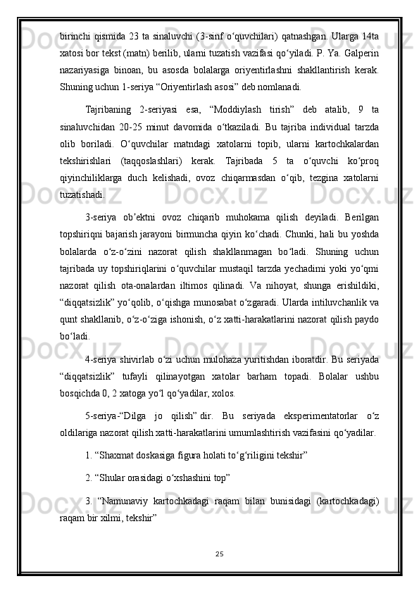 birinchi  qismida   23  ta  sinaluvchi  (3-sinf   o quvchilari)  qatnashgan.  Ularga  14taʻ
xatosi bor tekst (matn) berilib, ularni tuzatish vazifasi qo yiladi. P. Ya. Galperin	
ʻ
nazariyasiga   binoan,   bu   asosda   bolalarga   oriyentirlashni   shakllantirish   kerak.
Shuning uchun 1-seriya “Oriyentirlash asosi” deb nomlanadi. 
Tajribaning   2-seriyasi   esa,   “Moddiylash   tirish”   deb   atalib,   9   ta
sinaluvchidan   20-25   minut   davomida   o tkaziladi.   Bu   tajriba   individual   tarzda	
ʻ
olib   boriladi.   O quvchilar   matndagi   xatolarni   topib,   ularni   kartochkalardan	
ʻ
tekshirishlari   (taqqoslashlari)   kerak.   Tajribada   5   ta   o quvchi   ko proq	
ʻ ʻ
qiyinchiliklarga   duch   kelishadi,   ovoz   chiqarmasdan   o qib,   tezgina   xatolarni	
ʻ
tuzatishadi. 
3-seriya   ob ektni   ovoz   chiqarib   muhokama   qilish   deyiladi.   Berilgan	
ʼ
topshiriqni bajarish jarayoni  birmuncha qiyin ko chadi. Chunki, hali bu yoshda	
ʻ
bolalarda   o z-o zini   nazorat   qilish   shakllanmagan   bo ladi.   Shuning   uchun	
ʻ ʻ ʻ
tajribada   uy   topshiriqlarini   o quvchilar   mustaqil   tarzda   yechadimi   yoki   yo qmi	
ʻ ʻ
nazorat   qilish   ota-onalardan   iltimos   qilinadi.   Va   nihoyat,   shunga   erishildiki,
“diqqatsizlik” yo qolib, o qishga munosabat o zgaradi. Ularda intiluvchanlik va	
ʻ ʻ ʻ
qunt shakllanib, o z-o ziga ishonish, o z xatti-harakatlarini nazorat qilish paydo
ʻ ʻ ʻ
bo ladi. 	
ʻ
4-seriya shivirlab o zi uchun mulohaza yuritishdan iboratdir. Bu seriyada	
ʻ
“diqqatsizlik”   tufayli   qilinayotgan   xatolar   barham   topadi.   Bolalar   ushbu
bosqichda 0, 2 xatoga yo l qo yadilar, xolos. 
ʻ ʻ
5-seriya-“Dilga   jo   qilish”   dir.   Bu   seriyada   eksperimentatorlar   o z	
ʻ
oldilariga nazorat qilish xatti-harakatlarini umumlashtirish vazifasini qo yadilar. 	
ʻ
1. “Shaxmat doskasiga figura holati to g riligini tekshir”	
ʻ ʻ
2. “Shular orasidagi o xshashini top”	
ʻ
3.   “Namunaviy   kartochkadagi   raqam   bilan   bunisidagi   (kartochkadagi)
raqam bir xilmi, tekshir”
25 