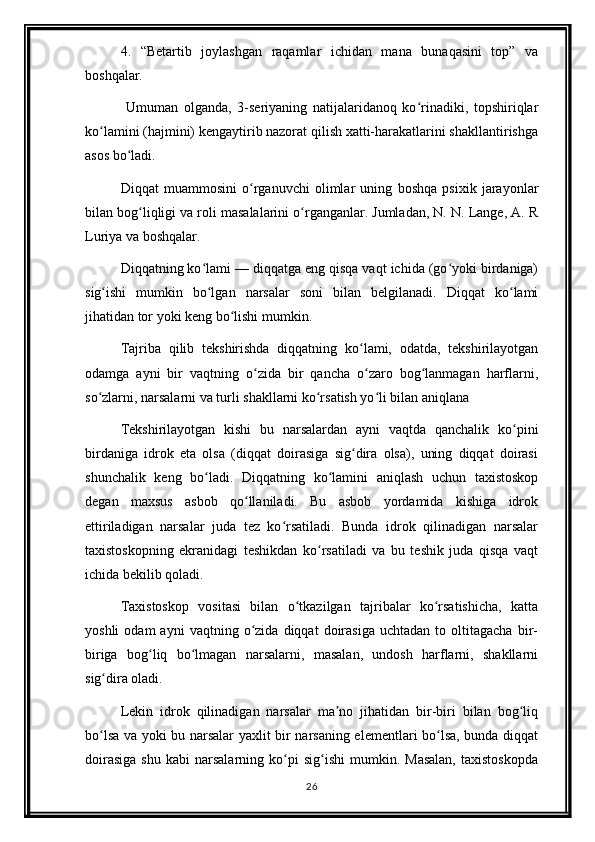 4.   “Betartib   joylashgan   raqamlar   ichidan   mana   bunaqasini   top”   va
boshqalar. 
  Umuman   olganda,   3-seriyaning   natijalaridanoq   ko rinadiki,   topshiriqlarʻ
ko lamini (hajmini) kengaytirib nazorat qilish xatti-harakatlarini shakllantirishga	
ʻ
asos bo ladi. 	
ʻ
Diqqat   muammosini   o rganuvchi   olimlar   uning   boshqa   psixik   jarayonlar	
ʻ
bilan bog liqligi va roli masalalarini o rganganlar. Jumladan, N. N. Lange, A. R	
ʻ ʻ
Luriya va boshqalar.
Diqqatning ko lami — diqqatga eng qisqa vaqt ichida (go yoki birdaniga)	
ʻ ʻ
sig ishi   mumkin   bo lgan   narsalar   soni   bilan   belgilanadi.   Diqqat   ko lami	
ʻ ʻ ʻ
jihatidan tor yoki keng bo lishi mumkin.	
ʻ
Tajriba   qilib   tekshirishda   diqqatning   ko lami,   odatda,   tekshirilayotgan	
ʻ
odamga   ayni   bir   vaqtning   o zida   bir   qancha   o zaro   bog lanmagan   harflarni,	
ʻ ʻ ʻ
so zlarni, narsalarni va turli shakllarni ko rsatish yo li bilan aniqlana	
ʻ ʻ ʻ
Tekshirilayotgan   kishi   bu   narsalardan   ayni   vaqtda   qanchalik   ko pini	
ʻ
birdaniga   idrok   eta   olsa   (diqqat   doirasiga   sig dira   olsa),   uning   diqqat   doirasi	
ʻ
shunchalik   keng   bo ladi.   Diqqatning   ko lamini   aniqlash   uchun   taxistoskop	
ʻ ʻ
degan   maxsus   asbob   qo llaniladi.   Bu   asbob   yordamida   kishiga   idrok	
ʻ
ettiriladigan   narsalar   juda   tez   ko rsatiladi.   Bunda   idrok   qilinadigan   narsalar	
ʻ
taxistoskopning   ekranidagi   teshikdan   ko rsatiladi   va   bu   teshik   juda   qisqa   vaqt	
ʻ
ichida bekilib qoladi.
Taxistoskop   vositasi   bilan   o tkazilgan   tajribalar   ko rsatishicha,   katta	
ʻ ʻ
yoshli   odam   ayni   vaqtning  o zida   diqqat   doirasiga   uchtadan   to  oltitagacha   bir-	
ʻ
biriga   bog liq   bo lmagan   narsalarni,   masalan,   undosh   harflarni,   shakllarni	
ʻ ʻ
sig dira oladi.	
ʻ
Lekin   idrok   qilinadigan   narsalar   ma no   jihatidan   bir-biri   bilan   bog liq	
ʼ ʻ
bo lsa va yoki bu narsalar yaxlit bir narsaning elementlari bo lsa, bunda diqqat	
ʻ ʻ
doirasiga   shu   kabi   narsalarning   ko pi   sig ishi   mumkin.   Masalan,   taxistoskopda	
ʻ ʻ
26 