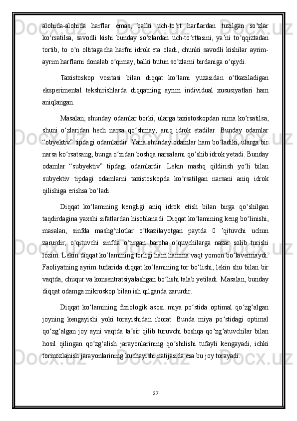 alohida-alohida   harflar   emas,   balki   uch-to rt   harflardan   tuzilgan   so zlarʻ ʻ
ko rsatilsa,   savodli   kishi   bunday   so zlardan   uch-to rttasini,   ya ni   to qqiztadan	
ʻ ʻ ʻ ʼ ʻ
tortib,   to   o n   oltitagacha   harfni   idrok   eta   oladi,   chunki   savodli   kishilar   ayrim-	
ʻ
ayrim harflarni donalab o qimay, balki butun so zlarni birdaniga o qiydi.	
ʻ ʻ ʻ
Taxistoskop   vositasi   bilan   diqqat   ko lami   yuzasidan   o tkaziladigan	
ʻ ʻ
eksperimental   tekshirishlarda   diqqatning   ayrim   individual   xususiyatlari   ham
aniqlangan.
Masalan, shunday odamlar borki, ularga taxistoskopdan nima ko rsatilsa,	
ʻ
shuni   o zlaridan   hech   narsa   qo shmay,   aniq   idrok   etadilar.   Bunday   odamlar	
ʻ ʻ
“obyektiv” tipdagi odamlardir. Yana shunday odamlar ham bo ladiki, ularga bir	
ʻ
narsa ko rsatsang, bunga o zidan boshqa narsalarni qo shib idrok yetadi. Bunday	
ʻ ʻ ʻ
odamlar   “subyektiv”   tipdagi   odamlardir.   Lekin   mashq   qildirish   yo li   bilan	
ʻ
subyektiv   tipdagi   odamlarni   taxistoskopda   ko rsatilgan   narsani   aniq   idrok	
ʻ
qilishiga erishsa bo‘ladi.
Diqqat   ko lamining   kengligi   aniq   idrok   etish   bilan   birga   qo shilgan	
ʻ ʻ
taqdirdagina yaxshi sifatlardan hisoblanadi. Diqqat ko lamining keng bo linishi,	
ʻ ʻ
masalan,   sinfda   mashg ulotlar   o tkazilayotgan   paytda   0   qituvchi   uchun	
ʻ ʻ ʼ
zarurdir;   o qituvchi   sinfda   o tirgan   barcha   o quvchilarga   nazar   solib   turishi	
ʻ ʻ ʻ
lozim. Lekin diqqat ko‘lamining torligi ham hamma vaqt yomon bo lavermaydi.	
ʻ
Faoliyatning ayrim turlarida diqqat ko‘lamining tor bo‘lishi, lekin shu bilan bir
vaqtda, chuqur va konsentratsiyalashgan bo lishi talab yetiladi. Masalan, bunday	
ʻ
diqqat odamga mikroskop bilan ish qilganda zarurdir.
Diqqat   ko lamining   fiziologik   asosi   miya   po stida   optimal   qo zg algan	
ʻ ʻ ʻ ʻ
joyning   kengayishi   yoki   torayishidan   iborat.   Bunda   miya   po stidagi   optimal	
ʻ
qo zg algan   joy   ayni   vaqtda   ta sir   qilib   turuvchi   boshqa   qo zg atuvchilar   bilan	
ʻ ʻ ʼ ʻ ʻ
hosil   qilingan   qo zg alish   jarayonlarining   qo shilishi   tufayli   kengayadi,   ichki	
ʻ ʻ ʻ
tormozlanish jarayonlarining kuchayishi natijasida esa bu joy torayadi.
27 