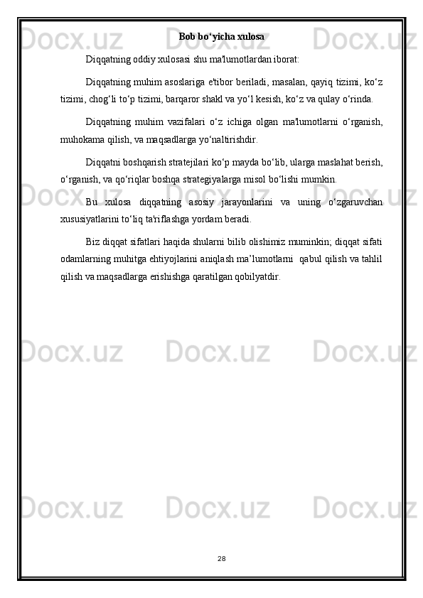 Bob bo‘yicha xulosa
Diqqatning oddiy xulosasi shu ma'lumotlardan iborat:
Diqqatning muhim asoslariga e'tibor beriladi, masalan, qayiq tizimi, ko‘z
tizimi, chog‘li to‘p tizimi, barqaror shakl va yo‘l kesish, ko‘z va qulay o‘rinda.
Diqqatning   muhim   vazifalari   o‘z   ichiga   olgan   ma'lumotlarni   o‘rganish,
muhokama qilish, va maqsadlarga yo‘naltirishdir.
Diqqatni boshqarish stratejilari ko‘p mayda bo‘lib, ularga maslahat berish,
o‘rganish, va qo‘riqlar boshqa strategiyalarga misol bo‘lishi mumkin.
Bu   xulosa   diqqatning   asosiy   jarayonlarini   va   uning   o‘zgaruvchan
xususiyatlarini to‘liq ta'riflashga yordam beradi.
Biz diqqat sifatlari haqida shularni bilib olishimiz muminkin; diqqat sifati
odamlarning muhitga ehtiyojlarini aniqlash ma’lumotlarni  qabul qilish va tahlil
qilish va maqsadlarga erishishga qaratilgan qobilyatdir. 
28