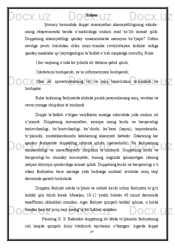 Xulosa
          Ijtimoiy   turmushda   diqqat   xususiyatlari   ahamiyatliligining   oshishi-
uning   eksperimental   tarzda   o rnatilishiga   muhim   omil   bo lib   xizmat   qildi.ʻ ʻ
Diqqatning   ahamiyatliligi   qanday   muammolarda   namoyon   bo lyapti?   Ushbu	
ʻ
savolga   javob   berishdan   oldin   ilmiy-texnika   revolyutsiyasi   kishilar   oldiga
qanday masalalar qo yayotganligini ta kidlab o tish maqsadga muvofiq. Bular:	
ʻ ʼ ʻ
1)bir vaqtning o zida ko pchilik ob ektlarni qabul qilish;	
ʻ ʻ ʼ
2)distatsion boshqarish, ya ni informatsiyani boshqarish;	
ʼ
3)har   xil   operatsiyalarning   tez   va   aniq   bajarilishini   ta minlash   va	
ʼ
boshqalar. 
Bular kishining faoliyatida alohida psixik jarayonlarning aniq, ravshan va
ravon yuzaga chiqishini ta minlaydi. 	
ʼ
Diqqat   ta kidlab   o tilgan   vazifalarni   amalga   oshirishda   juda   muhim   rol	
ʼ ʻ
o ynaydi.   Diqqatning   xususiyatlari,   ayniqsa   uning   kuchi   va   barqarorligi	
ʻ
tanlovchanligi,   bo linuvchanligi,   ko chishi,   ko lami   (hajmi),   taqsimlanishi,	
ʻ ʻ ʻ
to planishi,   mustahkamlanishi   kabilarning   ahamiyati   kattadir.   Odamning   har	
ʻ
qanday   faoliyatida   diqqatning   ishtirok   qilishi   (qatnashishi),   bu   faoliyatning
samaradorligi   va   muvaffaqiyatli   chiqishini   ta minlaydi.   Diqqatning   kuchi   va	
ʼ
barqarorligi-bu   shunday   xususiyatki,   buning   negizida   qilinayotgan   ishning
natijasi ehtiyojni qondirishga xizmat qiladi. Diqqatning kuchi va barqarorligi o z	
ʻ
odam   faoliyatini   biror   narsaga   yoki   hodisaga   muttasil   ravishda   uzoq   vaqt
davomida qaratib turilishidir. 
Diqqatni faoliyat ustida to plash va ushlab turish uchun faoliyatni to g ri	
ʻ ʻ ʻ
tashkil   qila   bilish   kerak.   Masalan,   10-12   yoshli   bolalar   40   minut   davomida
tanaffuzsiz   ishlashlari   mumkin.   Agar   faoliyat   qiziqarli   tashkil   qilinsa,   u   holda
bundan ham ko proq vaqt mashg ul bo lishlari mumkin. 	
ʻ ʻ ʻ
         Psixolog G. S. Bakradze diqqatning ob ektda to planishi faoliyatning	
ʼ ʻ
roli   haqida   qiziqarli   ilmiy   tekshirish   tajribasini   o tkazgan.   Agarda   diqqat	
ʻ
29 