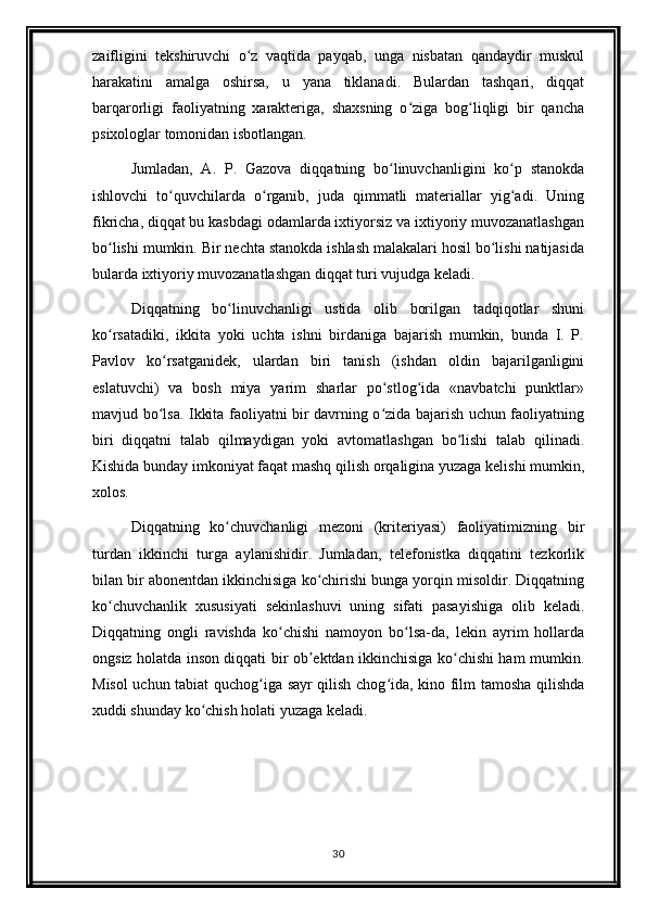 zaifligini   tekshiruvchi   o z   vaqtida   payqab,   unga   nisbatan   qandaydir   muskulʻ
harakatini   amalga   oshirsa,   u   yana   tiklanadi.   Bulardan   tashqari,   diqqat
barqarorligi   faoliyatning   xarakteriga,   shaxsning   o ziga   bog liqligi   bir   qancha	
ʻ ʻ
psixologlar tomonidan isbotlangan. 
Jumladan,   A.   P.   Gazova   diqqatning   bo linuvchanligini   ko p   stanokda	
ʻ ʻ
ishlovchi   to quvchilarda   o rganib,   juda   qimmatli   materiallar   yig adi.   Uning	
ʻ ʻ ʻ
fikricha, diqqat bu kasbdagi odamlarda ixtiyorsiz va ixtiyoriy muvozanatlashgan
bo lishi mumkin. Bir nechta stanokda ishlash malakalari hosil bo lishi natijasida	
ʻ ʻ
bularda ixtiyoriy muvozanatlashgan diqqat turi vujudga keladi. 
Diqqatning   bo linuvchanligi   ustida   olib   borilgan   tadqiqotlar   shuni	
ʻ
ko rsatadiki,   ikkita   yoki   uchta   ishni   birdaniga   bajarish   mumkin,   bunda   I.   P.	
ʻ
Pavlov   ko rsatganidek,   ulardan   biri   tanish   (ishdan   oldin   bajarilganligini	
ʻ
eslatuvchi)   va   bosh   miya   yarim   sharlar   po stlog ida   «navbatchi   punktlar»	
ʻ ʻ
mavjud bo lsa. Ikkita faoliyatni bir davrning o zida bajarish uchun faoliyatning	
ʻ ʻ
biri   diqqatni   talab   qilmaydigan   yoki   avtomatlashgan   bo lishi   talab   qilinadi.	
ʻ
Kishida bunday imkoniyat faqat mashq qilish orqaligina yuzaga kelishi mumkin,
xolos. 
Diqqatning   ko chuvchanligi   mezoni   (kriteriyasi)   faoliyatimizning   bir	
ʻ
turdan   ikkinchi   turga   aylanishidir.   Jumladan,   telefonistka   diqqatini   tezkorlik
bilan bir abonentdan ikkinchisiga ko chirishi bunga yorqin misoldir. Diqqatning	
ʻ
ko chuvchanlik   xususiyati   sekinlashuvi   uning   sifati   pasayishiga   olib   keladi.	
ʻ
Diqqatning   ongli   ravishda   ko chishi   namoyon   bo lsa-da,   lekin   ayrim   hollarda	
ʻ ʻ
ongsiz holatda inson diqqati bir ob ektdan ikkinchisiga ko chishi ham mumkin.	
ʼ ʻ
Misol uchun tabiat quchog iga sayr qilish chog ida, kino film tamosha qilishda	
ʻ ʻ
xuddi shunday ko chish holati yuzaga keladi.	
ʻ
30 