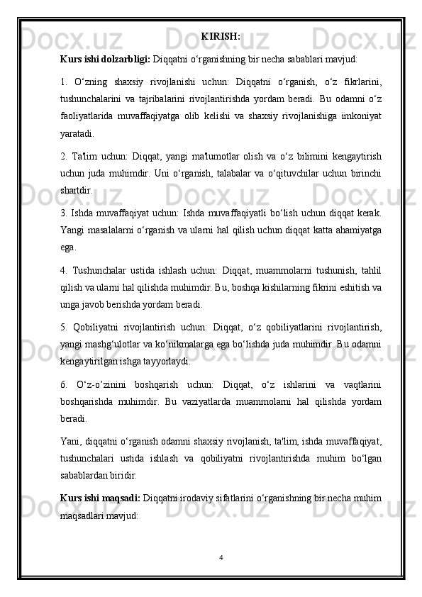 KIRISH:
Kurs ishi dolzarbligi:  Diqqatni o‘rganishning bir necha sabablari mavjud:
1.   O‘zning   shaxsiy   rivojlanishi   uchun:   Diqqatni   o‘rganish,   o‘z   fikrlarini,
tushunchalarini   va   tajribalarini   rivojlantirishda   yordam   beradi.   Bu   odamni   o‘z
faoliyatlarida   muvaffaqiyatga   olib   kelishi   va   shaxsiy   rivojlanishiga   imkoniyat
yaratadi.
2.   Ta'lim   uchun:   Diqqat,   yangi   ma'lumotlar   olish   va   o‘z   bilimini   kengaytirish
uchun   juda   muhimdir.   Uni   o‘rganish,   talabalar   va   o‘qituvchilar   uchun   birinchi
shartdir.
3. Ishda  muvaffaqiyat   uchun:   Ishda muvaffaqiyatli  bo‘lish  uchun  diqqat   kerak.
Yangi masalalarni o‘rganish va ularni hal qilish uchun diqqat katta ahamiyatga
ega.
4.   Tushunchalar   ustida   ishlash   uchun:   Diqqat,   muammolarni   tushunish,   tahlil
qilish va ularni hal qilishda muhimdir. Bu, boshqa kishilarning fikrini eshitish va
unga javob berishda yordam beradi.
5.   Qobiliyatni   rivojlantirish   uchun:   Diqqat,   o‘z   qobiliyatlarini   rivojlantirish,
yangi mashg‘ulotlar va ko‘nikmalarga ega bo‘lishda juda muhimdir. Bu odamni
kengaytirilgan ishga tayyorlaydi.
6.   O‘z-o’zinini   boshqarish   uchun:   Diqqat,   o‘z   ishlarini   va   vaqtlarini
boshqarishda   muhimdir.   Bu   vaziyatlarda   muammolarni   hal   qilishda   yordam
beradi.
Yani, diqqatni o‘rganish odamni shaxsiy rivojlanish, ta'lim, ishda muvaffaqiyat,
tushunchalari   ustida   ishlash   va   qobiliyatni   rivojlantirishda   muhim   bo‘lgan
sabablardan biridir.
Kurs ishi maqsadi:   Diqqatni irodaviy sifatlarini o‘rganishning bir necha muhim
maqsadlari mavjud:
4