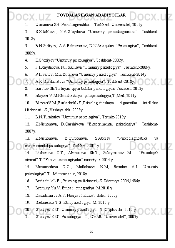 FOYDALANILGAN ADABIYOTLAR
1. Usmanova SH. Psixolingivistika. – Toshkent: Universitet, 2011y.
2. S.X.Jalilova,   N.A.G‘ayibova   “Umumiy   psixodiagnostika”,   Toshkent-
2018y.
3. B.N.Sirliyev,   A.A.Beknazarov,   D.N.Arziqulov   “Psixologiya”,   Toshkent-
2005y.
4. E.G‘oziyev “Umumiy psixologiya”, Toshkent-2002y.
5. F.I.Xaydarova, N.I.Xalilova “Umumiy psixologiya”, Toshkent-2009y.
6. P.I.Ivanov, M.E.Zufarova “Umumiy psixologiya”, Toshkent-2014y.
7. A.K.Shashmetova “Umumiy psixologiya”, Toshkent-2018y.
8. Barotov Sh.Tarbiyasi qiyin bolalar psixologiyasi.Toshkent.2013y
9. Blayxer.V.M.Klinicheskaya...patopsixologiya,T.,Med.,2011y.
10. BleyxerV.M.,BurlachukL.F.,Psixologicheskaya     dignostika     intellekta
i lichnosti, -K, V ґ shaya shk.,2008y.
11. B.N.Turakulov “Umumiy psixologiya”, Termiz-2018y.
12. Z.Nishonova,   D.Qarshiyeva   “Eksperimental   psixologiya”,   Toshkent-
2007y.
13. Z.Nishonova,   Z.Qurbonova,   S.Abdiev   “Psixodiagnostika   va
eksperimental psixologiya”, Toshkent-2011y.
14. Nishonova   Z.T.,   Alimba е va   Sh.T.,   Sulaymonov   M.     “Psixologik
xizmat”.T. “Fan va texnologiyalar” nashriyoti 2014 y.
15. Muxamedova   D.G.,   Mullabaeva   N.M,   Rasulov   A.I   “Umumiy
psixologiya” T.: Mumtoz so‘z, 2018y.
16. Burlachuk L.F., Psixologiya lichnosti,-K Zdorovya,2006,1686y.
17. Bromley Yu.V. Etnos i  etnografiya. M.2010 y.
18. Dashdamirov A.F. Nasiya i lichnost. Baku, 2003y.
19. Stefanenko T.G. Etnopsixologiya. M. 2010 y.
20. G‘oziyev E.G‘. Umumiy psixologiya. -T. O‘qituvchi. 2010 y. 
21. G‘oziyev E.G‘. Psixologiya. -T., O‘zMU “Universitet”, 2003y.
32 