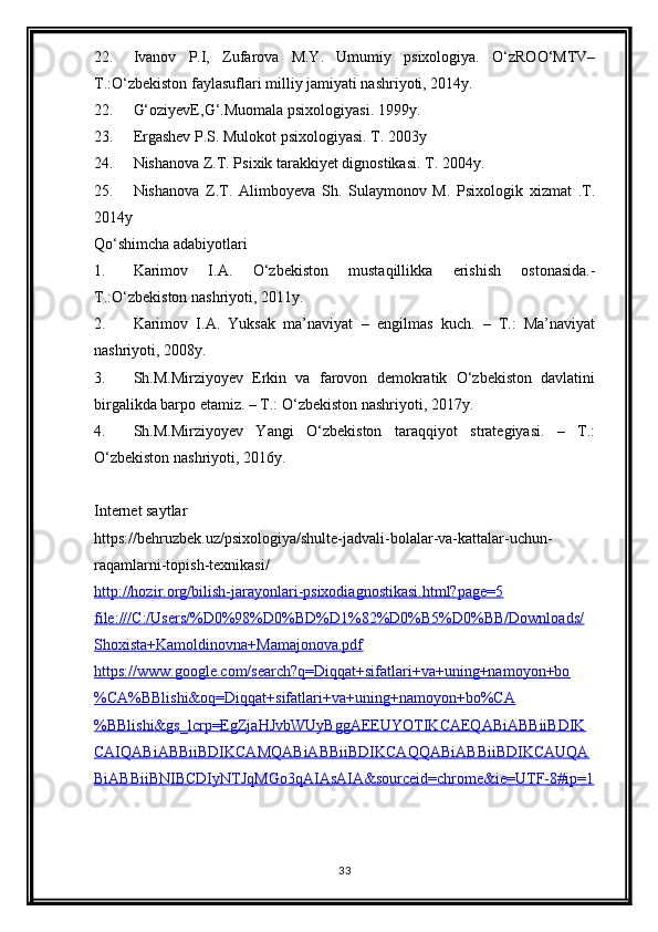 22. Ivanov   P.I,   Zufarova   M.Y.   Umumiy   psixologiya.   O‘zROO‘MTV–
T.:O‘zbekiston faylasuflari milliy jamiyati nashriyoti, 2014y.
22. G‘oziyevE,G‘.Muomala psixologiyasi. 1999y.
23. Ergashev P.S. Mulokot psixologiyasi. T. 2003y
24. Nishanova Z.T. Psixik tarakkiyet dignostikasi. T. 2004y.
25. Nishanova   Z.T.   Alimboyeva   Sh.   Sulaymonov   M.   Psixologik   xizmat   .T.
2014y
Qo‘shimcha adabiyotlari
1. Karimov   I.A.   О ‘zbekiston   mustaqillikka   erishish   ostonasida.-
T.: О ‘zbekiston nashriyoti, 2011y.
2. Karimov   I.A.   Yuksak   ma’naviyat   –   engilmas   kuch.   –   T.:   Ma’naviyat
nashriyoti, 2008y.
3. Sh.M.Mirziyoyev   Erkin   va   farovon   demokratik   O‘zbekiston   davlatini
birgalikda barpo etamiz. – T.: O‘zbekiston nashriyoti, 2017y.
4. Sh.M.Mirziyoyev   Yangi   O‘zbekiston   taraqqiyot   strategiyasi.   –   T.:
O‘zbekiston nashriyoti, 2016y.
Internet saytlar
https://behruzbek.uz/psixologiya/shulte-jadvali-bolalar-va-kattalar-uchun-
raqamlarni-topish-texnikasi/
http://hozir.org/bilish-jarayonlari-psixodiagnostikasi.html?page=5
file:///C:/Users/%D0%98%D0%BD%D1%82%D0%B5%D0%BB/Downloads/
Shoxista+Kamoldinovna+Mamajonova.pdf
https://www.google.com/search?q=Diqqat+sifatlari+va+uning+namoyon+bo
%CA%BBlishi&oq=Diqqat+sifatlari+va+uning+namoyon+bo%CA
%BBlishi&gs_lcrp=EgZjaHJvbUyBggAEEUYOTIKCAEQABiABBiiBDIK
CAIQABiABBiiBDIKCAMQABiABBiiBDIKCAQQABiABBiiBDIKCAUQA
BiABBiiBNIBCDIyNTJqMGo3qAIAsAIA&sourceid=chrome&ie=UTF-8#ip=1
33 