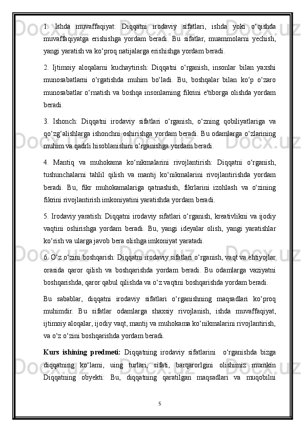 1.   Ishda   muvaffaqiyat:   Diqqatni   irodaviy   sifatlari,   ishda   yoki   o‘qishda
muvaffaqiyatga   erishishga   yordam   beradi.   Bu   sifatlar,   muammolarni   yechish,
yangi yaratish va ko‘proq natijalarga erishishga yordam beradi.
2.   Ijtimoiy   aloqalarni   kuchaytirish:   Diqqatni   o‘rganish,   insonlar   bilan   yaxshi
munosabatlarni   o‘rgatishda   muhim   bo‘ladi.   Bu,   boshqalar   bilan   ko‘p   o‘zaro
munosabatlar  o‘rnatish va boshqa  insonlarning fikrini  e'tiborga olishda yordam
beradi.
3.   Ishonch:   Diqqatni   irodaviy   sifatlari   o‘rganish,   o‘zning   qobiliyatlariga   va
qo‘zg‘alishlarga ishonchni oshirishga yordam beradi. Bu odamlarga o‘zlarining
muhim va qadrli hisoblanishini o‘rganishga yordam beradi.
4.   Mantiq   va   muhokama   ko‘nikmalarini   rivojlantirish:   Diqqatni   o‘rganish,
tushunchalarni   tahlil   qilish   va   mantij   ko‘nikmalarini   rivojlantirishda   yordam
beradi.   Bu,   fikr   muhokamalariga   qatnashish,   fikrlarini   izohlash   va   o‘zining
fikrini rivojlantirish imkoniyatini yaratishda yordam beradi.
5. Irodaviy yaratish: Diqqatni irodaviy sifatlari o‘rganish, kreativlikni va ijodiy
vaqtini   oshirishga   yordam   beradi.   Bu,   yangi   ideyalar   olish,   yangi   yaratishlar
ko‘rish va ularga javob bera olishga imkoniyat yaratadi.
6. O‘z o‘zini boshqarish: Diqqatni irodaviy sifatlari o‘rganish, vaqt va ehtiyojlar
orasida   qaror   qilish   va   boshqarishda   yordam   beradi.   Bu   odamlarga   vaziyatni
boshqarishda, qaror qabul qilishda va o‘z vaqtini boshqarishda yordam beradi.
Bu   sabablar,   diqqatni   irodaviy   sifatlari   o‘rganishning   maqsadlari   ko‘proq
muhimdir.   Bu   sifatlar   odamlarga   shaxsiy   rivojlanish,   ishda   muvaffaqiyat,
ijtimoiy aloqalar, ijodiy vaqt, mantij va muhokama ko‘nikmalarini rivojlantirish,
va o‘z o‘zini boshqarishda yordam beradi.
Kurs   ishining   predmeti:   Diqqatning   irodaviy   sifatlarini     o‘rganishda   bizga
diqqatning   ko‘lami,   uing   turlari,   sifati,   barqarorlgini   olishimiz   mumkin
Diqqatning   obyekti:   Bu,   diqqatning   qaratilgan   maqsadlari   va   muqobilni
5 