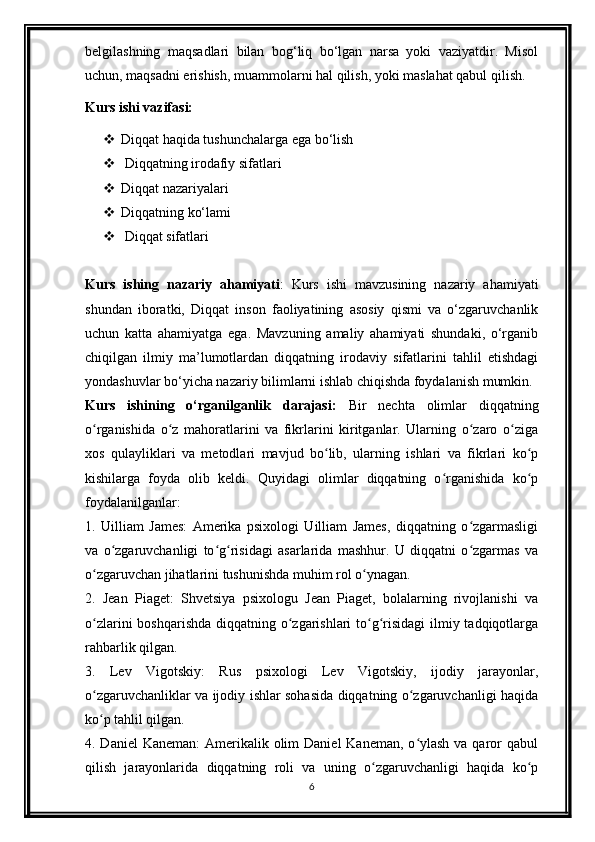 belgilashning   maqsadlari   bilan   bog‘liq   bo‘lgan   narsa   yoki   vaziyatdir.   Misol
uchun, maqsadni erishish, muammolarni hal qilish, yoki maslahat qabul qilish.
Kurs ishi vazifasi:
 Diqqat haqida tushunchalarga ega bo‘lish
  Diqqatning irodafiy sifatlari
 Diqqat nazariyalari
 Diqqatning ko‘lami
  Diqqat sifatlari
Kurs   ishing   nazariy   ahamiyati :   Kurs   ishi   mavzusining   nazariy   ahamiyati
shundan   iboratki,   Diqqat   inson   faoliyatining   asosiy   qismi   va   o‘zgaruvchanlik
uchun   katta   ahamiyatga   ega.   Mavzuning   amaliy   ahamiyati   shundaki,   o‘rganib
chiqilgan   ilmiy   ma’lumotlardan   diqqatning   irodaviy   sifatlarini   tahlil   etishdagi
yondashuvlar bo‘yicha nazariy bilimlarni ishlab chiqishda foydalanish mumkin.
Kurs   ishining   o‘rganilganlik   darajasi:   Bir   nechta   olimlar   diqqatning
o rganishida   o z   mahoratlarini   va   fikrlarini   kiritganlar.   Ularning   o zaro   o zigaʻ ʻ ʻ ʻ
xos   qulayliklari   va   metodlari   mavjud   bo lib,   ularning   ishlari   va   fikrlari   ko p	
ʻ ʻ
kishilarga   foyda   olib   keldi.   Quyidagi   olimlar   diqqatning   o rganishida   ko p	
ʻ ʻ
foydalanilganlar:
1.   Uilliam   James:   Amerika   psixologi   Uilliam   James,   diqqatning   o zgarmasligi	
ʻ
va   o zgaruvchanligi   to g risidagi   asarlarida   mashhur.   U   diqqatni   o zgarmas   va	
ʻ ʻ ʻ ʻ
o zgaruvchan jihatlarini tushunishda muhim rol o ynagan.	
ʻ ʻ
2.   Jean   Piaget:   Shvetsiya   psixologu   Jean   Piaget,   bolalarning   rivojlanishi   va
o zlarini  boshqarishda diqqatning o zgarishlari to g risidagi  ilmiy tadqiqotlarga
ʻ ʻ ʻ ʻ
rahbarlik qilgan.
3.   Lev   Vigotskiy:   Rus   psixologi   Lev   Vigotskiy,   ijodiy   jarayonlar,
o zgaruvchanliklar va ijodiy ishlar sohasida diqqatning o zgaruvchanligi haqida
ʻ ʻ
ko p tahlil qilgan.
ʻ
4. Daniel  Kaneman:  Amerikalik olim  Daniel  Kaneman,  o ylash  va qaror  qabul	
ʻ
qilish   jarayonlarida   diqqatning   roli   va   uning   o zgaruvchanligi   haqida   ko p	
ʻ ʻ
6 