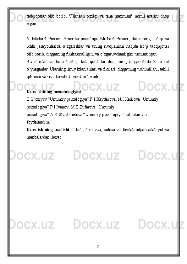 tadqiqotlar   olib   borib,   "Fikrlash   tezligi   va   tana   mazmuni"   nomli   asarini   chop
etgan.
5.   Michael   Posner:   Amerika   psixologu   Michael   Posner,   diqqatning   tashqi   va
ichki   jarayonlarida   o zgarishlar   va   uning   rivojlanishi   haqida   ko p   tadqiqotlarʻ ʻ
olib borib, diqqatning funksionalligini va o zgaruvchanligini tushuntirgan.	
ʻ
Bu   olimlar   va   ko p   boshqa   tadqiqotchilar   diqqatning   o rganishida   katta   rol	
ʻ ʻ
o ynaganlar. Ularning ilmiy izlanishlari va fikrlari, diqqatning tushunilishi, tahlil	
ʻ
qilinishi va rivojlanishida yordam beradi.
Kurs ishining metodologiyasi:
E.G‘oziyev “Umumiy psixologiya”,F.I.Xaydarova, N.I.Xalilova “Umumiy 
psixologiya”,P.I.Ivanov, M.E.Zufarova “Umumiy 
psixologiya”,A.K.Shashmetova “Umumiy psixologiya” kitoblaridan 
foydalandim.
Kurs   ishining   tuzilishi ;   2   bob,   4   mavzu,   xulosa   va   foydalanilgan   adabiyot   va
manbalardan iborat.
7 