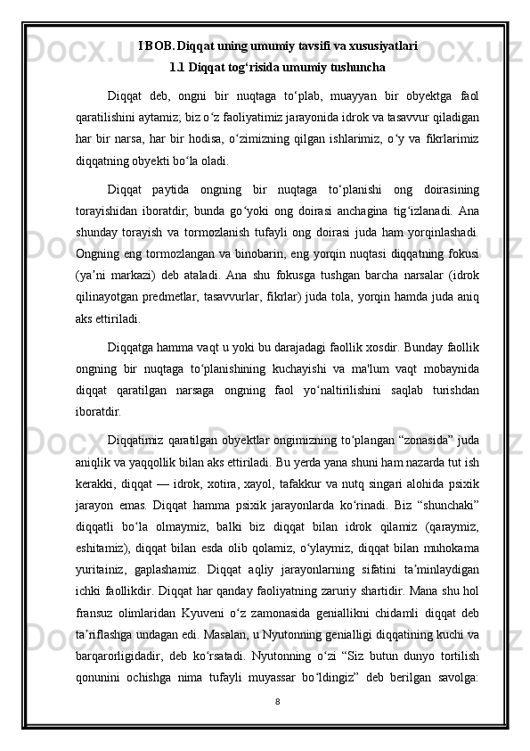 I BOB.   Diqqat uning umumiy tavsifi va xususiyatlari
1.1 Diqqat tog‘risida umumiy tushuncha
Diqqat   deb,   ongni   bir   nuqtaga   to‘plab,   muayyan   bir   obyektga   faol
qaratilishini aytamiz; biz o z faoliyatimiz jarayonida idrok va tasavvur qiladiganʻ
har   bir   narsa,   har   bir   hodisa,   o zimizning   qilgan   ishlarimiz,   o y   va   fikrlarimiz	
ʻ ʻ
diqqatning obyekti bo la oladi.	
ʻ
Diqqat   paytida   ongning   bir   nuqtaga   to‘planishi   ong   doirasining
torayishidan   iboratdir;   bunda   go yoki   ong   doirasi   anchagina   tig izlanadi.   Ana	
ʻ ʻ
shunday   torayish   va   tormozlanish   tufayli   ong   doirasi   juda   ham   yorqinlashadi.
Ongning  eng  tormozlangan   va  binobarin,  eng  yorqin  nuqtasi   diqqatning  fokusi
(ya ni   markazi)   deb   ataladi.   Ana   shu   fokusga   tushgan   barcha   narsalar   (idrok	
ʼ
qilinayotgan predmetlar, tasavvurlar, fikrlar) juda tola, yorqin hamda juda aniq
aks ettiriladi.
Diqqatga hamma vaqt u yoki bu darajadagi faollik xosdir. Bunday faollik
ongning   bir   nuqtaga   to planishining   kuchayishi   va   ma'lum   vaqt   mobaynida	
ʻ
diqqat   qaratilgan   narsaga   ongning   faol   yo naltirilishini   saqlab   turishdan	
ʻ
iboratdir.
Diqqatimiz  qaratilgan   obyektlar  ongimizning  to plangan  “zonasida”  juda	
ʻ
aniqlik va yaqqollik bilan aks ettiriladi. Bu yerda yana shuni ham nazarda tut ish
kerakki,   diqqat   —   idrok,   xotira,   xayol,   tafakkur   va   nutq   singari   alohida   psixik
jarayon   emas.   Diqqat   hamma   psixik   jarayonlarda   ko rinadi.   Biz   “shunchaki”
ʻ
diqqatli   bo la   olmaymiz,   balki   biz   diqqat   bilan   idrok   qilamiz   (qaraymiz,	
ʻ
eshitamiz),   diqqat   bilan   esda   olib   qolamiz,   o ylaymiz,   diqqat   bilan   muhokama	
ʻ
yuritainiz,   gaplashamiz.   Diqqat   aqliy   jarayonlarning   sifatini   ta minlaydigan	
ʼ
ichki faollikdir. Diqqat har qanday faoliyatning zaruriy shartidir. Mana shu hol
fransuz   olimlaridan   Kyuveni   o z   zamonasida   geniallikni   chidamli   diqqat   deb	
ʻ
ta riflashga undagan edi. Masalan, u Nyutonning genialligi diqqatining kuchi va	
ʼ
barqarorligidadir,   deb   ko rsatadi.   Nyutonning   o zi   “Siz   butun   dunyo   tortilish	
ʻ ʻ
qonunini   ochishga   nima   tufayli   muyassar   bo ldingiz”   deb   berilgan   savolga:	
ʻ
8 