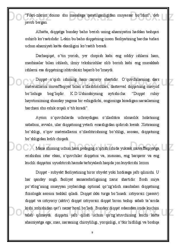 “Fikri-zikrim   doimo   shu   masalaga   qaratilganligidan   muyassar   bo ldim”,   debʻ
javob bergan.
Albatta, diqqatga  bunday  baho berish  uning  ahamiyatini  haddan  tashqari
oshirib ko rsatishdir. Lekin bu baho diqqatning inson faoliyatining barcha turlari	
ʻ
uchun ahamiyati katta ekanligini ko rsatib beradi.	
ʻ
Darhaqiqat,   o tin   yorish,   yer   chopish   kabi   eng   oddiy   ishlarni   ham,	
ʻ
mashinalar   bilan   ishlash,   ilmiy   tekshirishlar   olib   borish   kabi   eng   murakkab
ishlarni esa diqqatning ishtirokisiz bajarib bo lmaydi.	
ʻ
Diqqat   o qish   ishining   ham   zaruriy   shartidir.   O quvchilarning   dars	
ʻ ʻ
materiallarini  muvaffaqiyat  bilan o zlashtirishlari, dastavval  diqqatning mavjud	
ʻ
bo lishiga   bog liqdir.   K.D.Ushinskiyning   aytishicha:   “Diqqat   ruhiy	
ʻ ʻ
hayotimizning shunday yagona bir eshigidirki, ongimizga kiradigan narsalarning
barchasi shu eshik orqali o tib kiradi”.	
ʻ
Ayrim   o quvchilarda   uchraydigan   o zlashtira   olmaslik   holatining	
ʻ ʻ
sababini, avvalo, ular diqqatining yetarli emasligidan qidirish kerak. Xotiraning
bo shligi,   o quv   materiallarini   o zlashtirishning   bo shligi,   asosan,   diqqatning	
ʻ ʻ ʻ ʻ
bo shligidan kelib chiqadi.
ʻ
Mana shuning uchun ham pedagog o qitish ishida yuksak muvaffaqiyatga	
ʻ
erishishni   istar   ekan,   o quvchilar   diqqatini   va,   xususan,   eng   barqaror   va   eng	
ʻ
kuchli diqqatini uyushtirish hamda tarbiyalash haqida jon kuydirishi lozim.
Diqqat - subyekt faoliyatining biror obyekt yoki hodisaga jalb qilinishi. U
har   qanday   ongli   faoliyat   samaradorligining   zarur   shartidir.   Bosh   miya
po stlog ining   muayyan   joylaridagi   optimal   qo zg alish   manbalari   diqqatning	
ʻ ʻ ʻ ʻ
fiziologik   asosini   tashkil   qiladi.   Diqqat   ikki   turga   bo linadi:   ixtiyorsiz   (passiv)	
ʻ
diqqat   va   ixtiyoriy   (aktiv)   diqqat   ixtiyorsiz   diqqat   biron   tashqi   sabab   ta sirida	
ʼ
kishi xohishidan qat i nazar hosil bo ladi. Bunday diqqat odamdan iroda kuchini	
ʼ ʻ
talab   qilmaydi.   diqqatni   jalb   qilish   uchun   qo zg atuvchining   kuchi   katta	
ʻ ʻ
ahamiyatga ega; mas, narsaning chiroyliligi, yorqinligi, o tkir hidliligi va boshqa	
ʻ
9 