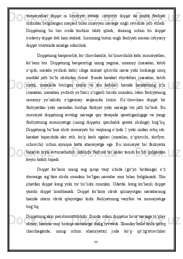 xususiyatlari   diqqat   ni   beixtiyor   tortadi.   ixtiyoriy   diqqat   da   psixik   faoliyat
oldindan belgilangan maqsad bilan muayyan narsaga ongli ravishda jalb etiladi.
Diqqatning   bu   turi   iroda   kuchini   talab   qiladi;   shuning   uchun   bu   diqqat
irodaviy   diqqat deb ham ataladi. Insonning butun ongli faoliyati asosan ixtiyoriy
diqqat vositasida amalga oshiriladi.
Diqqatning barqarorlik, ko chuvchanlik, bo linuvchilik kabi xususiyatlari,ʻ ʻ
ko lami   bor.   Diqqatning   barqarorligi   uning   yagona,   umumiy   (masalan,   kitob	
ʻ
o qish,   masala   yechish   kabi)   ishga   xizmat   qiluvchi   narsa   yoki   hodisaga   uzoq
ʻ
muddat   jalb   bo la   olishidan   iborat.   Bunda   harakat   obyektlari   (masalan,   kitob	
ʻ
matni,   masalada   berilgan   sonlar   va   shu   kabilar)   hamda   harakatning   o zi	
ʻ
(masalan, masalani yechish yo llari) o zgarib turishi mumkin, lekin faoliyatning	
ʻ ʻ
umumiy   yo nalishi   o zgarmay   saqlanishi   lozim.   Ko chuvchan   diqqat   bir	
ʻ ʻ ʻ
faoliyatdan   yoki   narsadan   boshqa   faoliyat   yoki   narsaga   tez   jalb   bo ladi.   Bu	
ʻ
xususiyat   diqqatning   avvalgi   narsaga   qay   darajada   qaratilganligiga   va   yangi
faoliyatning   xususiyatiga   (uning   diqqatni   qanchalik   qarata   olishiga)   bog liq.	
ʻ
Diqqatning bo lina olish  xususiyati  bir  vaqtning o zida 2 yoki  undan ortiq ish-	
ʻ ʻ
harakat   bajarishda   aks   etib,   ko p   kasb   egalari   (masalan,   o qituvchi,   shofyor,	
ʻ ʻ
uchuvchi)   uchun   ayniqsa   katta   ahamiyatga   ega.   Bu   xususiyat   bir   faoliyatni
bajarish xiyla avtomatlashib, ikkinchi faoliyat bir qadar tanish bo lib qolgandan	
ʻ
keyin tarkib topadi.
Diqqat   ko lami   uning   eng   qisqa   vaqt   ichida   (go yo   birdaniga)   o z	
ʻ ʻ ʻ
doirasiga   sig dira   olishi   mumkin   bo lgan   narsalar   soni   bilan   belgilanadi.   Shu	
ʻ ʻ
jihatdan   diqqat   keng   yoki   tor   bo lishi   mumkin.   Odatda,   keng   ko lamli   diqqat	
ʻ ʻ
yaxshi   diqqat   hisoblanadi.   Diqqat   ko lami   idrok   qilinayotgan   narsalarning	
ʻ
hamda   ularni   idrok   qilayotgan   kishi   faoliyatining   vazifasi   va   xususiyatiga
bog liq.	
ʻ
Diqqatning aksi parishonxotirlikdir. Bunda odam diqqatini biror narsaga to play	
ʻ
olmay, hamma vaqt boshqa narsalarga chalg iyveradi. Shunday holat kishi qattiq	
ʻ
charchaganda,   uning   uchun   ahamiyatsiz   juda   ko p   qo zg atuvchilar	
ʻ ʻ ʻ
10 