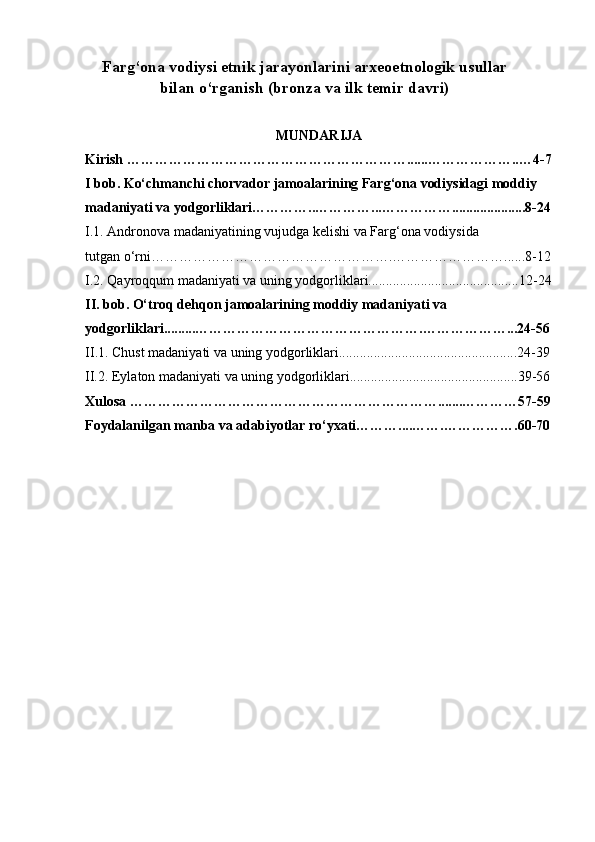 Farg ‘ ona vodiysi etnik jarayonlarini arxeoetnologik usullar
bilan o‘rganish (bronza va ilk temir davri)
M UNDARIJA
Kirish  …………………………………………………… ...... ……………… .. … 4- 7
I   bob . Ko‘chmanchi chorvador jamoalarining Farg‘ona vodiysidagi moddiy 
madaniyati va yodgorliklari ……… ….. ………… ... …………… .................... .8-24
I.1. Andronova madaniyatining vujudga kelishi va Farg‘ona vodiysida
tutgan o‘rni…………………………………………….……………………......8-12
I.2. Qayroqqum madaniyati va uning yodgorliklari...........................................12-24
II . bob. O‘troq dehqon jamoalarining moddiy madaniyati va 
yodgorliklari .........……………………………………… …. ……… ………...24-56
II .1 . Chust madaniyati va uning yodgorliklari...................................................24-39
II.2. Eylaton madaniyati va uning yodgorliklari................................................39-56
Xulosa ………………………………………………………….......…………57-59
Foydalanilgan manba va adabiyotlar ro‘yxati………....…….……………. 60-70 