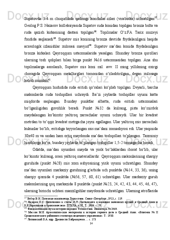 Supatovda   3-4   m   chuqurlikda   qadimgi   konchilar   izlari   (virabotka)   uchratilgan 2 5 37
.
Geolog P.S. Nazarov kolleksiyasida Supatov ruda konidan topilgan bronza bolta va
ruda   qazish   kirkasining   dastasi   topilgan 2 6 38
.   Topilmalar   O‘z.FA   Tarix   muzeyi
fondida   saqlanadi 2 7 39
.   Supatov   mis   konining   bronza   davrida   foydalanilgani   haqida
arxeologik   izlanishlar   xulosasi   mavjud 2 8 40
.   Supatov   ma’dan   konida   foydalanilgan
bronza   kirkalari   Qayroqqum   ustaxonalarida   yasalgan.   Shunday   bronza   qurollari
ularning   tosh   qoliplari   bilan   birga   punkt   №16   ustaxonasidan   topilgan.   Ana   shu
topilmalarga   asoslanib,   Supatov   mis   koni   mil.   avv.   II   ming   yillikning   oxirgi
choragida   Qayroqqum   metallurglari   tomonidan   o‘zlashtirilgan,   degan   xulosaga
kelish mumkin 2 9 41
.
Qayroqqum hududida ruda eritish qo‘ralari ko‘plab topilgan. Deyarli ,   barcha
makonlarda   ruda   toshqollari   uchraydi.   Ba’zi   joylarda   toshqollar   uyumi   katta
miqdorda   saqlangan.   Bunday   punktlar   albatta,   ruda   eritish   ustaxonalari
bo‘lganligidan   guvohlik   beradi.   Punkt   №32   da   kulrang,   pista   ko‘mirdek
maydalangan   ko‘kimtir   yaltiroq   zarrachalar   uyumi   uchraydi.   Ular   bir   kvadrat
metrdan to to‘qqiz kvadrat metrgacha joyni egallagan. Ular yaltiroq mis zarrachali
kukunlar bo‘lib, eritishga tayyorlangan mis ma’dani xomashyosi edi. Ular yaqinida
30x40 m va undan ham ortiq maydonda ma’dan toshqollari to‘plangan.   Taxminiy
hisoblarga ko‘ra, bunday joylarda to‘plangan toshqollar 1,5-2 tonnagacha boradi.
Odatda,   ma’dan   uyumlari   mayda   va   yirik   bo‘laklardan   iborat   bo‘lib,   ular
ko‘kimtir kulrang, orasi yaltiroq materiallardir. Qayroqqum makonlarining sharqiy
guruhida   (punkt   №28)   mis   xom   ashyosining   yirik   uyumi   uchratilgan.   Shunday
ma’dan uyumlari markaziy guruhning g‘arbida uch punktda (№14, 33, 36), uning
sharqiy   qismida   4   punktda   (№56,   57,   60,   61)   uchratilgan.   Ular   markaziy   guruh
makonlarining qoq markazida 8 punktda (punkt №23, 24, 42, 43, 44, 45, 46, 47),
ularning birinchi uchtasi manzilgohlar maydonida uchratilgan. Ularning atroflarida
2
37
  Вебер В.Н. Полезн ы е ископаем ы е Туркестана. Санкт –Петербург, 1913, с .  119.
2
38
  Назаров   П.С.   Дополнение   к   статье   И.Т.   Пославского   о   находках   каменн ы х   орудий   в   Средней   Азии   и
Б.Я.Королькова о бронзовом веке. ПТКЛА, т. XI ,  Т.: 1906 .  с. 79.
2
39
  Фонд коллекции музея истории народов Узбекистана. Инвентарь № 3464.
2
40
  Массон   М.Е.   Археологические   материал ы   к   истории   горного   дела   в   Средней   Азии.   «Блютень   №   II
Среднеазиатского районного геологоразведочного управления». Т.: 1930.
2
41
  Литвинский Б.А. идр. Древности Кайраккумов..... c. 173
14 