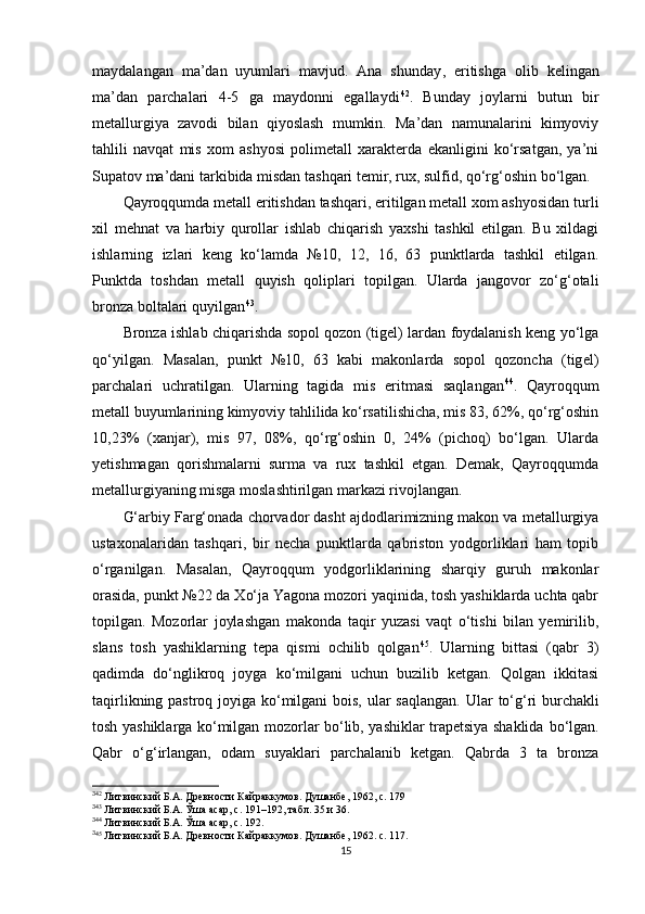 maydalangan   ma’dan   uyumlari   mavjud.   Ana   shunday ,   eritishga   olib   kelingan
ma’dan   parchalari   4-5   ga   maydonni   egallaydi 3 0 42
.   Bunday   joylarni   butun   bir
metallurgiya   zavodi   bilan   qiyoslash   mumkin.   Ma’dan   namunalarini   kimyoviy
tahlili   navqat   mis   xom   ashyosi   polimetall   xarakterda   ekanligini   ko‘rsatgan,   ya’ni
Supatov ma’dani tarkibida misdan tashqari temir, rux, sulfid, qo‘rg‘oshin bo‘lgan.
Qayroqqumda metall eritishdan tashqari, eritilgan metall xom ashyosidan turli
xil   mehnat   va   harbiy   qurollar   ishlab   chiqarish   yaxshi   tashkil   etilgan.   Bu   xildagi
ishlarning   izlari   keng   ko‘lamda   №10,   12,   16,   63   punktlarda   tashkil   etilgan.
Punktda   toshdan   metall   quyish   qoliplari   topilgan.   Ularda   jangovor   zo‘g‘otali
bronza boltalari quyilgan 3 1 43
.
Bronza ishlab chiqarishda sopol qozon (tigel) lardan foydalanish keng yo‘lga
qo‘yilgan.   Masalan,   punkt   №10,   63   kabi   makonlarda   sopol   qozoncha   (tig e l)
parchalari   uchratilgan.   Ularning   tagida   mis   eritmasi   saqlangan 3 2 44
.   Qayroqqum
metall buyumlarining kimyoviy tahlilida ko‘rsatilishicha, mis 83, 62%, qo‘rg‘oshin
10,23%   (xanjar),   mis   97,   08%,   qo‘rg‘oshin   0,   24%   (pichoq)   bo‘lgan.   Ularda
yetishmagan   qorishmalarni   surma   va   rux   tashkil   etgan.   Demak,   Qayroqqumda
metallurgiyaning misga moslashtirilgan markazi rivojlangan.
G‘arbiy Farg‘onada chorvador dasht ajdodlarimizning makon va metallurgiya
ustaxonalaridan   tashqari,   bir   necha   punktlarda   qabriston   yodgorliklari   ham   topib
o‘rganilgan.   Masalan,   Qayroqqum   yodgorliklarining   sharqiy   guruh   makonlar
orasida, punkt №22 da Xo‘ja Yagona mozori yaqinida, tosh yashiklarda uchta qabr
topilgan.   Mozorlar   joylashgan   makonda   taqir   yuzasi   vaqt   o‘tishi   bilan   yemirilib,
slans   tosh   yashiklarning   tepa   qismi   ochilib   qolgan 3 3 45
.   Ularning   bittasi   (qabr   3)
qadimda   do‘nglikroq   joyga   ko‘milgani   uchun   buzilib   ketgan.   Qolgan   ikkitasi
taqirlikning pastroq joyiga ko‘milgani bois, ular saqlangan.   Ular to‘g‘ri  burchakli
tosh yashiklarga ko‘milgan mozorlar bo‘lib, yashiklar trapetsiya shaklida   bo‘lgan.
Qabr   o‘g‘irlangan,   odam   suyaklari   parchalanib   ketgan.   Qabrda   3   ta   bronza
3
42
  Литвинский Б.А. Древности Кайраккумов. Душанбе , 1962 ,  c . 179
3
43
  Литвинский Б.А. Ўша асар,  c . 191 –192, табл. 35 и 36.
3
44
  Литвинский Б.А. Ўша асар,  c . 192.
3
45
  Литвинский Б.А. Древности Кайраккумов. Душанбе , 1962.   c . 117.
15 