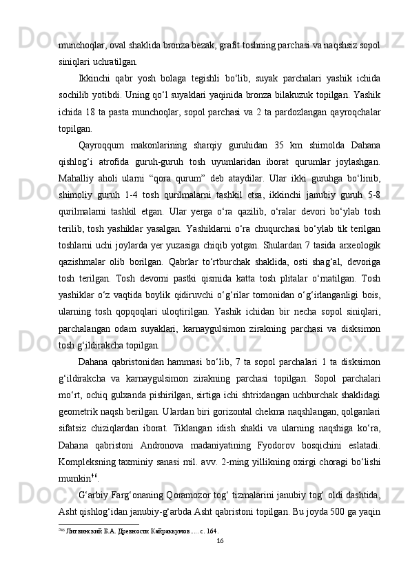 munchoqlar, oval shaklida bronza bezak, grafit toshning parchasi va naqshsiz sopol
siniqlari uchratilgan.
Ikkinchi   qabr   yosh   bolaga   tegishli   bo‘lib,   suyak   parchalari   yashik   ichida
sochilib yotibdi. Uning qo‘l suyaklari yaqinida bronza bilakuzuk topilgan. Yashik
ichida 18  ta  pasta  munchoqlar, sopol   parchasi   va  2 ta  pardozlangan  qayroqchalar
topilgan.
Qayroqqum   makonlarining   sharqiy   guruhidan   35   km   shimolda   Dahana
qishlog‘i   atrofida   guruh-guruh   tosh   uyumlaridan   iborat   qurumlar   joylashgan.
Mahalliy   aholi   ularni   “qora   qurum”   deb   ataydilar.   Ular   ikki   guruhga   bo‘linib,
shimoliy   guruh   1-4   tosh   qurilmalarni   tashkil   etsa,   ikkinchi   janubiy   guruh   5-8
qurilmalarni   tashkil   etgan.   Ular   yerga   o‘ra   qazilib,   o‘ralar   devori   bo‘ylab   tosh
terilib,   tosh   yashiklar   yasalgan.   Yashiklarni   o‘ra   chuqurchasi   bo‘ylab   tik   terilgan
toshlarni  uchi  joylarda  yer  yuzasiga  chiqib yotgan. Shulardan 7 tasida  arxeologik
qazishmalar   olib   borilgan.   Qabrlar   to‘rtburchak   shaklida,   osti   shag‘al,   devoriga
tosh   terilgan.   Tosh   devorni   pastki   qismida   katta   tosh   plitalar   o‘rnatilgan.   Tosh
yashiklar   o‘z   vaqtida   boylik   qidiruvchi   o‘g‘rilar   tomonidan   o‘g‘irlanganligi   bois,
ularning   tosh   qopqoqlari   uloqtirilgan.   Yashik   ichidan   bir   necha   sopol   siniqlari,
parchalangan   odam   suyaklari,   k arnaygulsimon   zirakning   parchasi   va   disksimon
tosh g‘ildirakcha topilgan.
Da h ana   qabristonidan   hammasi   bo‘lib,   7   ta   sopol   parchalari   1   ta   disksimon
g‘ildirakcha   va   karnaygulsimon   zirakning   parchasi   topilgan.   Sopol   parchalari
mo‘rt, ochiq gulxanda pishirilgan, sirtiga ichi  shtrixlangan uchburchak shaklidagi
geometrik naqsh berilgan. Ulardan biri gorizontal chekma naqshlangan, qolganlari
sifatsiz   chiziqlardan   iborat.   Tiklangan   idish   shakli   va   ularning   naqshiga   ko‘ra,
Dahana   qabristoni   Andronova   madaniyatining   Fyodorov   bosqichini   eslatadi.
Kompleksning taxminiy sanasi  mil. avv.   2- ming yillikning oxirgi choragi bo‘lishi
mumkin 3 4 46
. 
G‘arbiy Farg‘onaning Qoramozor tog‘ tizmalarini janubiy tog‘ oldi dashtida,
Asht qishlog‘idan janubiy-g‘arbda Asht qabristoni topilgan. Bu joyda 500 ga yaqin
3
46
  Литвинский Б.А. Древности Кайраккумов.... .   c . 164.
16