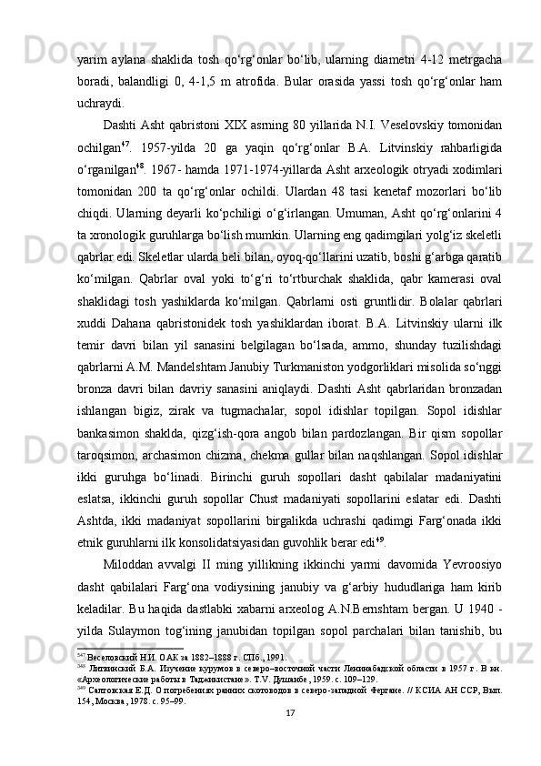 yarim   aylana   shaklida   tosh   qo‘rg‘onlar   bo‘lib,   ularning   diametri   4-12   metrgacha
boradi,   balandligi   0,   4-1,5   m   atrofida .   Bular   orasida   yassi   tosh   qo‘rg‘onlar   ham
uchraydi. 
Dashti Asht qabristoni XIX asrning 80 yillarida N.I. Veselovskiy tomonidan
ochilgan 5 35 47
.   1957 - yilda   20   ga   yaqin   qo‘rg‘onlar   B.A.   Litvinskiy   rahbarligida
o‘rganilgan 3 6 48
. 1967 - hamda 1 971 - 1 974 - yillarda Asht arxeologik otryadi xodimlari
tomonidan   200   ta   qo‘rg‘onlar   ochildi.   Ulardan   48   tasi   kenetaf   mozorlari   bo‘lib
chiqdi. Ularning deyarli  ko‘pchiligi  o‘g‘irlangan. Umuman, Asht  qo‘rg‘onlarini 4
ta xronologik guruhlarga bo‘lish mumkin. Ularning eng qadimgilari yolg‘iz skeletli
qabrlar edi. Skeletlar ularda beli bilan, oyoq-qo‘llarini uzatib, boshi g‘arbga qaratib
ko‘milgan.   Qabrlar   oval   yoki   to‘g‘ri   to‘rtburchak   shaklida,   qabr   kamerasi   oval
shaklidagi   tosh   yashiklarda   ko‘milgan .   Qabrlarni   osti   gruntli dir .   Bolalar   qabrlari
x uddi   Da h an a   qabristonidek   tosh   yashiklardan   iborat.   B.A.   Litvinskiy   ularni   ilk
temir   davri   bilan   yil   sanasini   belgilagan   bo‘lsada,   ammo,   shunday   tuzilishdagi
qabrlarni A.M. Mandelshtam Janubiy Turkmaniston yodgorliklari misolida so‘nggi
bronza   davri   bilan   davriy   sanasini   aniqlaydi.   Dashti   Asht   qabrlaridan   bronzadan
ishlangan   bigiz,   zirak   va   tugmachalar,   sopol   idishlar   topilgan.   Sopol   idishlar
bankasimon   shaklda,   qizg‘ish-qora   angob   bilan   pardozlangan.   Bir   qism   sopollar
taroqsimon,   archasimon   chizma,   chekma   gullar   bilan   naqshlangan.   Sopol   idishlar
ikki   guruhga   bo‘linadi.   Birinchi   guruh   sopollari   dasht   qabilalar   madaniyatini
eslatsa,   ikkinchi   guruh   sopollar   Chust   madaniyati   sopollarini   eslatar   edi.   Dashti
Ashtda ,   ikki   madaniyat   sopollarini   birgalikda   uchrashi   qadimgi   Farg‘onada   ikki
etnik guruhlarni ilk konsolidatsiyasidan guvohlik berar edi 3 7 49
. 
Miloddan   avvalgi   II   ming   yillikning   ikkinchi   yarmi   davomida   Yevroosiyo
dasht   qabilalari   Farg‘ona   vodiysining   janubiy   va   g‘arbiy   hududlariga   ham   kirib
keladilar. Bu haqida dastlabki xabarni arxeolog A.N.Bernshtam bergan. U 1940   -
yilda   Sulaymon   tog‘ining   janubidan   topilgan   sopol   parchalari   bilan   tanishib,   bu
5
47
  Веселовский Н.И. ОАК за 1882 –1888 г. СПб., 1991.
3
48
  Литвинский   Б.А.   Изучение   курумов   в   северо –восточной   части   Ленинабадской   области   в   1957   г.   В   кн.
«Археологические работы в Таджикистане». Т. V .  Душанбе , 1959.  c . 109–129.
3
49
  Салтовская  Е.Д. О  погребениях ранних скотоводов в северо -западной  Фергане.  //  КСИА АН ССР, Вып.
154, Москва ,  1978. с. 95–99.
17 