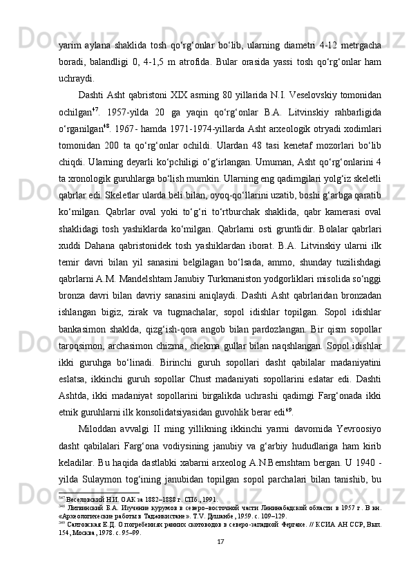 yarim   aylana   shaklida   tosh   qo‘rg‘onlar   bo‘lib,   ularning   diametri   4-12   metrgacha
boradi,   balandligi   0,   4-1,5   m   atrofida .   Bular   orasida   yassi   tosh   qo‘rg‘onlar   ham
uchraydi. 
Dashti Asht qabristoni XIX asrning 80 yillarida N.I. Veselovskiy tomonidan
ochilgan 5 35 47
.   1957 - yilda   20   ga   yaqin   qo‘rg‘onlar   B.A.   Litvinskiy   rahbarligida
o‘rganilgan 3 6 48
. 1967 - hamda 1 971 - 1 974 - yillarda Asht arxeologik otryadi xodimlari
tomonidan   200   ta   qo‘rg‘onlar   ochildi.   Ulardan   48   tasi   kenetaf   mozorlari   bo‘lib
chiqdi. Ularning deyarli  ko‘pchiligi  o‘g‘irlangan. Umuman, Asht  qo‘rg‘onlarini 4
ta xronologik guruhlarga bo‘lish mumkin. Ularning eng qadimgilari yolg‘iz skeletli
qabrlar edi. Skeletlar ularda beli bilan, oyoq-qo‘llarini uzatib, boshi g‘arbga qaratib
ko‘milgan.   Qabrlar   oval   yoki   to‘g‘ri   to‘rtburchak   shaklida,   qabr   kamerasi   oval
shaklidagi   tosh   yashiklarda   ko‘milgan .   Qabrlarni   osti   gruntli dir .   Bolalar   qabrlari
x uddi   Da h an a   qabristonidek   tosh   yashiklardan   iborat.   B.A.   Litvinskiy   ularni   ilk
temir   davri   bilan   yil   sanasini   belgilagan   bo‘lsada,   ammo,   shunday   tuzilishdagi
qabrlarni A.M. Mandelshtam Janubiy Turkmaniston yodgorliklari misolida so‘nggi
bronza   davri   bilan   davriy   sanasini   aniqlaydi.   Dashti   Asht   qabrlaridan   bronzadan
ishlangan   bigiz,   zirak   va   tugmachalar,   sopol   idishlar   topilgan.   Sopol   idishlar
bankasimon   shaklda,   qizg‘ish-qora   angob   bilan   pardozlangan.   Bir   qism   sopollar
taroqsimon,   archasimon   chizma,   chekma   gullar   bilan   naqshlangan.   Sopol   idishlar
ikki   guruhga   bo‘linadi.   Birinchi   guruh   sopollari   dasht   qabilalar   madaniyatini
eslatsa,   ikkinchi   guruh   sopollar   Chust   madaniyati   sopollarini   eslatar   edi.   Dashti
Ashtda ,   ikki   madaniyat   sopollarini   birgalikda   uchrashi   qadimgi   Farg‘onada   ikki
etnik guruhlarni ilk konsolidatsiyasidan guvohlik berar edi 3 7 49
. 
Miloddan   avvalgi   II   ming   yillikning   ikkinchi   yarmi   davomida   Yevroosiyo
dasht   qabilalari   Farg‘ona   vodiysining   janubiy   va   g‘arbiy   hududlariga   ham   kirib
keladilar. Bu haqida dastlabki xabarni arxeolog A.N.Bernshtam bergan. U 1940   -
yilda   Sulaymon   tog‘ining   janubidan   topilgan   sopol   parchalari   bilan   tanishib,   bu
5
47
  Веселовский Н.И. ОАК за 1882 –1888 г. СПб., 1991.
3
48
  Литвинский   Б.А.   Изучение   курумов   в   северо –восточной   части   Ленинабадской   области   в   1957   г.   В   кн.
«Археологические работы в Таджикистане». Т. V .  Душанбе , 1959.  c . 109–129.
3
49
  Салтовская  Е.Д. О  погребениях ранних скотоводов в северо -западной  Фергане.  //  КСИА АН ССР, Вып.
154, Москва ,  1978. с. 95–99.
17