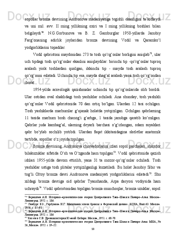 sopollar  bronza  davrining  Andronova madaniyatiga  tegishli   ekanligini  ta’kidlaydi
va   uni   mil.   avv.   II   ming   yillikning   oxiri   va   I   ming   yillikning   boshlari   bilan
belgilaydi 6 38 50
.   N.G.Gorbunova   va   B.   Z.   Gamburglar   1950 - yillarda   Janubiy
Farg‘onaning   adirlik   joylaridan   bronza   davrining   Vodil   va   Qaramko‘l
yodgorliklarini topadilar.
Vodil qabristoni maydonidan 273 ta tosh qo‘rg‘onlar borligini aniqlab 3 9 51
, ular
uch tipdagi tosh qo‘rg‘onlar ekanlini aniqlaydilar: birinchi tip   - qo‘rg‘onlar tuproq
aralash   yirik   toshlardan   qurilgan,   ikkinchi   tip   -   mayda   tosh   aralash   tuproq
qo‘rg‘onni eslatadi. Uchinchi tip  esa,  mayda shag‘al aralash yassi tosh qo‘rg‘ondan
iborat. 
1954 - yilda   arxeologik   qazishmalar   uchinchi   tip   qo‘rg‘onlar i da   olib   borildi.
Ular   ostidan   oval   shaklidagi   tosh   yashiklar   ochiladi.   Ana   shunday ,   tosh   yashikli
qo‘rg‘onlar   Vodil   qabristonida   70   dan   ortiq   bo‘lgan.   Ulardan   12   tasi   ochilgan.
Tosh   yashiklarda   marhumlar   g‘ujanak   holatda   yotqizilgan.   Ochilgan   qabrlarning
11   tasida   marhum   bosh   chanog‘i   g‘arbga,   1   tasida   janubga   qaratib   ko‘milgan.
Qabrlar   juda   kambag‘al,   ularning   deyarli   barchasi   o‘g‘irlangan,   odam   suyaklari
qabr   bo‘ylab   sochilib   yotibdi.   Ulardan   faqat   ikkitasidagina   skeletlar   anatomik
tartibda, sopollar o‘z joyida topilgan. 
Bronza davrining ,  Andronov a  chorvadorlarini izlari sopol parchalari, shoxdor
bilakuzuklar sifatida O‘sh va O‘zganda ham topilgan 4 0 52
. Vodil qabristonida qazish
ishlari   1955 - yilda   davom   ettirilib,   yana   31   ta   mozor-qo‘rg‘onlar   ochiladi.   Tosh
yashiklar   ustiga   tosh   plitalar   yotqizilganligi   kuzatiladi.   Bu   holat   Janubiy   Sibir   va
tog‘li   Oltoy   bronza   davri   Andronova   madaniyati   yodgorliklarini   eslatadi 4 1 53
.   Shu
xildagi   bronza   davriga   oid   qabrlar   Tyanshanda,   Arpa   daryosi   vodiysida   ham
uchraydi 4 2 54
. Vodil qabristonidan topilgan bronza munchoqlar, bronza uzuklar, sopol
6
50
  Бернштам   А.Н.   Историко –археологические   очерки   Центрального   Тянь–Шаня   и   Памиро–Алая.   Москва–
Ленинград. 1952. с. 186.
3
51
  Гамбург   Б.З.,   Горбунова   Н.Г.   Могильник   эпохи   бронзы   в   Ферганской   долине.   КСИА,   Вып.63.   Москва.
1956. с. 85–93
4
52
  Бернштам   А.Н.   Историко–археологические   очерки   Центрального   Тянь–Шаня   и   Памиро–Алая.   Москва–
Ленинград. 1952. с. 186
4
53
 Киселев С.В. Древняя история Южной Сибири. Москва, 1951. с. 68-70.
4
54
  Бернштам   А.Н.   Историко–археологические   очерки   Центрального   Тянь-Шаня   и   Памиро-Алая.   МИА,   №
26, Москва. 1952. с 19–22.
18