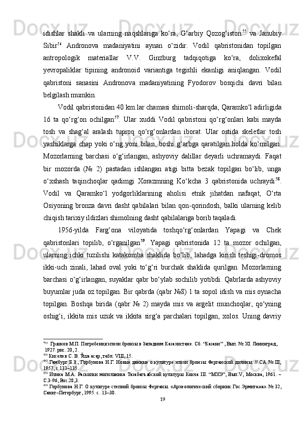 idishlar   shakli   va   ularning   naqshlariga   ko‘ra,   G‘arbiy   Qozog‘iston 4 3 55
  va   Janubiy
Sibir 4 4 56
  Andronova   madaniyatini   aynan   o‘zidir.   Vodil   qabristonidan   topilgan
antropologik   materiallar   V.V.   Ginzburg   tadqiqotiga   ko‘ra,   dolixokefal
yevropaliklar   tipining   andronoid   variantiga   tegishli   ekanligi   aniqlangan.   Vodil
qabristoni   sanasini   Andronov a   madaniyatining   Fyodorov   bosqichi   davri   bilan
belgilash mumkin. 
Vodil qabristonidan 40 km . lar chamasi shimoli-sharqda,  Q aramko‘l adirligida
16   ta   qo‘rg‘on   ochilgan 4 5 57
.   Ular   xuddi   Vodil   qabristoni   qo‘rg‘onlari   kabi   mayda
tosh   va   shag‘al   aralash   tuproq   qo‘rg‘onlardan   iborat.   Ular   ostida   skeletlar   tosh
yashiklarga chap yoki  o‘ng yoni bilan, boshi  g‘arbga qaratilgan holda ko‘milgan.
Mozorlarning   barchasi   o‘g‘irlangan,   ashyoviy   dalillar   deyarli   uchramaydi.   Faqat
bir   mozorda   (№   2)   pastadan   ishlangan   atigi   bitta   bezak   topilgan   bo‘lib,   unga
o‘xshash   taqinchoqlar   qadimgi   Xorazmning   Ko‘kcha   3   qabristonida   uchraydi 4 6 58
.
Vodil   va   Qaramko‘l   yodgorliklarining   aholisi   etnik   jihatdan   nafaqat,   O‘rta
Osiyoning bronza davri  dasht  qabilalari  bilan qon-qorindosh,  balki  ularning kelib
chiqish tarixiy ildizlari shimolning dasht qabilalariga borib taqaladi. 
1956 - yilda   Farg‘ona   viloyatida   toshqo‘rg‘onlardan   Yapagi   va   Chek
qabristonlari   topilib,   o‘rganilgan 4 7 59
.   Yapagi   qabristonida   12   ta   mozor   ochilgan,
ularning   ichki   tuzilishi   katakomba   shaklida   bo‘lib,   lahadga   kirish   teshigi-dromos
ikki-uch   zinali,   lahad   oval   yoki   to‘g‘ri   burchak   shaklida   qurilgan.   Mozorlarning
barchasi  o‘g‘irlangan, suyaklar  qabr  bo‘ylab sochilib yotibdi. Qabrlarda ashyoviy
buyumlar juda oz topilgan. Bir qabrda (qabr №8) 1 ta sopol idish va mis oynacha
topilgan.   Boshqa   birida   (qabr   №   2)   mayda   mis   va   argelit   munchoqlar,   qo‘yning
oshig‘i,   ikkita   mis   uzuk   va   ikkita   sirg‘a   parchalari   topilgan,   xolos.   Uning   davriy
4
55
  Грязнов М.П. Погребения эпохи бронзы в Западном Казахистане. Сб. “Казаки” , Вып. № XI. Ленинград,
  1927. рис. 20, 2.
4
56
 Киселев С. В. Ўша асар, табл. VIII, 15.
4
57
  Гамбург Б.З., Горбунова  Н.Г. Новые  данные о культуре эпохи  бронзы Ферганской  долины. // СА № III,
1957, c.133–135.
4
58
  Итина   М.А.   Раскопки   могильника   Тазабагъябской   культуры  Кокча   III.   “МХЭ”,   Вып.V,   Москва,   1961.   –
С.3-96, Рис.28,3.
4
59
  Горбунова Н.Г. О культуре степной бронзы Ферганы. «Археологический сборник Гос.Эрмитажа» № 32,
Санкт–Петербург, 1995. c. 13–30.
19