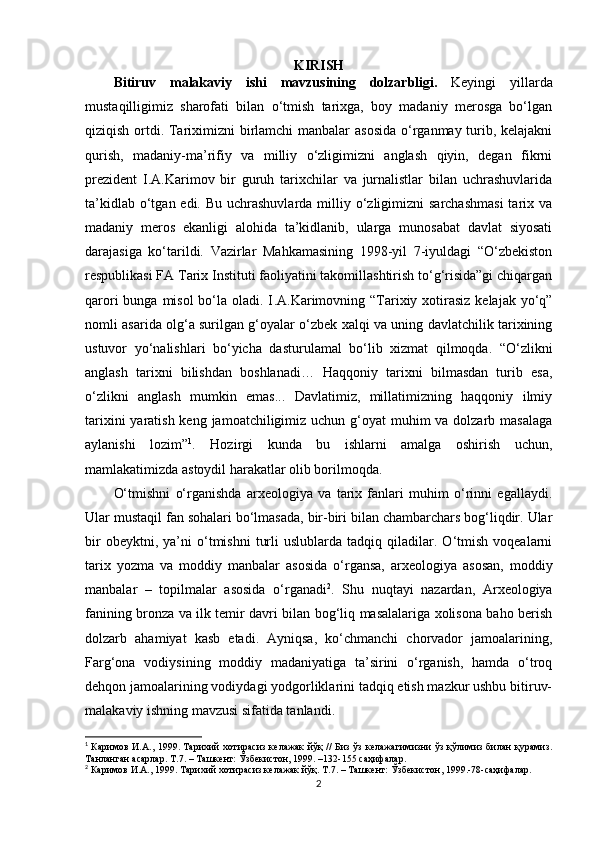 KIRISH
Bitiruv   malakaviy   ishi   mavzusining   dolzarbligi.   Keyingi   yillarda
mustaqilligimiz   sharofati   bilan   o‘tmish   tarixga,   boy   madaniy   merosga   bo‘lgan
qiziqish ortdi. Tariximizni birlamchi  manbalar  asosida  o‘rganmay turib, kelajakni
qurish,   madaniy-ma’rifiy   va   milliy   o‘zligimizni   anglash   qiyin,   degan   fikrni
prezident   I.A.Karimov   bir   guruh   tarixchilar   va   jurnalistlar   bilan   uchrashuvlarida
ta’kidlab o‘tgan edi. Bu  uchrashuvlarda  milliy o‘zligimizni  sarchashmasi  tarix va
madaniy   meros   ekanligi   alohida   ta’kidlanib,   ularga   munosabat   davlat   siyosati
darajasiga   ko‘tarildi.   Vazirlar   Mahkamasining   1998-yil   7-iyuldagi   “O‘zbekiston
respublikasi FA Tarix Instituti faoliyatini takomillashtirish to‘g‘risida”gi chiqargan
qarori  bunga misol  bo‘la oladi. I . A.Karimovning “Tarixiy xotirasiz  kelajak yo‘q”
nomli asarida olg‘a surilgan g‘oyalar o‘zbek xalqi va uning davlatchilik tarixining
ustuvor   yo‘nalishlari   bo‘yicha   dasturulamal   bo‘lib   xizmat   qilmoqda.   “O‘zlikni
anglash   tarixni   bilishdan   boshlanadi…   Haqqoniy   tarixni   bilmasdan   turib   esa,
o‘zlikni   anglash   mumkin   emas...   Davlatimiz,   millatimizning   haqqoniy   ilmiy
tarixini  yaratish keng jamoatchiligimiz uchun g‘oyat muhim  va dolzarb masalaga
aylanishi   lozim” 1
.   Hozirgi   kunda   bu   ishlarni   amalga   oshirish   uchun,
mamlakatimizda astoydil harakatlar olib borilmoqda.
O‘tmishni   o‘rganishda   arxeologiya   va   tarix   fanlari   muhim   o‘rinni   egallaydi.
Ular mustaqil fan sohalari bo‘lmasada, bir-biri bilan chambarchars bog‘liqdir. Ular
bir   obeyktni,  ya’ni   o‘tmishni   turli   uslublarda  tadqiq   qiladilar.   O‘tmish   voqealarni
tarix   yozma   va   moddiy   manbalar   asosida   o‘rgansa,   arxeologiya   asosan,   moddiy
manbalar   –   topilmalar   asosida   o‘rganadi 2
.   Shu   nuqtayi   nazardan,   Arxeologiya
fanining bronza va ilk temir davri bilan bog‘liq masalalariga xolisona baho berish
dolzarb   ahamiyat   kasb   etadi.   Ayniqsa,   ko‘chmanchi   chorvador   jamoalarining,
Farg‘ona   vodiysining   moddiy   madaniyatiga   ta’sirini   o‘rganish,   hamda   o‘troq
dehqon jamoalarining vodiydagi yodgorliklarini tadqiq etish mazkur ushbu bitiruv-
malakaviy ishning mavzusi sifatida tanlandi.
1
  Каримов И.А., 1999. Тарихий хотирасиз келажак  йўқ // Биз ўз келажагимизни ўз қўлимиз билан қурамиз.
Танланган асарлар. Т.7. – Ташкент: Ўзбекистон, 1999. –132-155 саҳифалар.
2
 Каримов И.А., 1999. Тарихий хотирасиз келажак йўқ. Т.7. – Ташкент: Ўзбекистон, 1999.-78-саҳифалар.
2