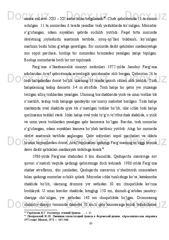 sanasi mil.avv. XIII  –  XII asrlar bilan belgilanadi 4 8 60
. Chek qabristonida 11 ta mozor
ochilgan.   11   ta   mozordan   6   tasida   jasadlar   tosh   yashiklarda   ko‘milgan.   Mozorlar
o‘g‘irlangan,   odam   suyaklari   qabrda   sochilib   yotibdi.   Faqat   bitta   mozorda
skeletning   joylashishi   anatomik   tartibda,   oyoq-qo‘llari   buklanib,   ko‘milgan
marhum boshi bilan g‘arbga qaratilgan. Bir mozorda dasht qabilalari madaniyatiga
xos   sopol   parchasi,   boshqa   bir   mozordan   bronzadan   yasalgan   xalqa   topilgan.
Boshqa mozorlarda hech bir zot topilmadi. 
Farg‘ona   o‘lkashunoslik   muzeyi   xodimlari   1972 - yilda   Janubiy   Farg‘ona
adirlaridan Arsif qabristonida arxeologik qazishmalar olib borgan. Qabriston 26 ta
tosh  halqalardan iborat  bo‘lib, ularning 19  tasida  qazish  ishlari   olib borildi.  Tosh
halqalarning   tashqi   diametri   3-4   m   atrofida.   T osh   halqa   bir   qator   yer   yuzasiga
terilgan silliq toshlardan yasalgan. Ularning burchaklarida yirik va uzun toshlar tik
o‘rnatilib, tashqi  tosh  halqaga  qandaydir  me’moriy mahobat   berilgan.  Tosh  halqa
markazida   oval   shaklida   qiya   tik   o‘rnatilgan   toshlar   bo‘lib,   ular   ichki   tosh   halqa
qurilmasini tashkil etadi. Ichki halqa oval yoki to‘g‘ri to‘rtburchak shaklida, u yirik
va   uzun   yassi   toshlardan   yasalgan   qabr   kamerasi   bo‘lgan.   Barcha ,   tosh   mozorlar
o‘g‘irlangan,   odam   suyaklari   kamera   bo‘ylab   tartibsiz   yotibdi.   Atigi   bir   mozorda
skelet   anatomik   tartibda   saqlangan.   Qabr   ashyolari   sopol   parchalari   va   ikkita
bronza buyumlardan iborat. Arsif topilmalari qadimgi Farg‘onaning so‘nggi bronza
davri dasht qabilalari madaniyati tarkibiga kiradi 4 9 61
.
1986 -y ilda   Farg‘ona   shahridan   6   km   shimolda,   Qashqarchi   massiviga   suv
quvuri   o‘rnatish   vaqtida   qadimgi   qabristonga   duch   kelinadi.   1986 - yilda   Farg‘ona
shahar   atroflarini,   shu   jumladan,   Qashqarchi   massivini   o‘zlashtirish   munosabati
bilan qadimgi mozorlar ochilib qoladi. Mozorlar ichki tuzilishiga ko‘ra, katakomba
shaklida   bo‘lib,   ularning   dromosi   yer   sathidan   30   sm   chuqurlikda   ko‘rina
boshlaydi.   U   uzun   koridor   shaklida,   kengligi   150   sm,   shimoli-g‘arbdan   janubiy-
sharqqa   cho‘zilgan,   yer   sathidan   140   sm   chuqurlikda   bo‘lgan.   Dromosning
shimoliy-sharqiy tomonida  diametri   50 sm.li   qabr  kamerasiga  kirish  teshikchalari
4
60
 Горбунова Н.Г. О культуре степной бронзы…... c. 15.
4
61
  Пиотровский Ю.Ю. Памятник эпохи поздней бронзы в Ферганской долине. «Археологические открытия
1972 года» Москва, 1973. c. 465–466.
20