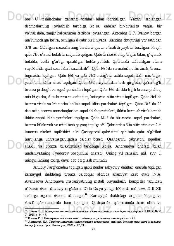 bor.   U   teshikchalar   xarsang   toshlar   bilan   berkitilgan.   Yaxshi   saqlangan
dromoslarning   joylashish   tartibiga   ko‘ra,   qabrlar   bir-birlariga   yaqin,   bir
yo‘nalishda,   zanjir   halqasimon   tartibda   joylashgan.   Arxeolog   G.P.   Ivanov   bergan
ma’lumotlarga ko‘ra, ochilgan 6 qabr bir liniyada, ularning chuqurligi yer sathidan
370 sm. Ochilgan mozorlarning barchasi  quvur o‘rnatish paytida buzilgan. Faqat,
qabr №1 o‘z asl holatida saqlanib qolgan. Qabrda skelet chap biqini bilan, g‘ujanak
holatda,   boshi   g‘arbga   qaratilgan   holda   yotibdi.   Qabrlarda   uchratilgan   odam
suyaklarida qizil oxra izlari kuzatiladi 5 0 62
. Qabr № 1da surmatosh, oltin zirak, bronza
tugmacha  topilgan.  Qabr  №1 va  qabr  №2 oralig‘ida uchta  sopol   idish,  mis  bigiz,
yana   bitta   oltin   zirak   topilgan.   Qabr   №2   maydonidan   tosh   qirg‘ich,   qo‘sh   tig‘li
bronza pichog‘i va sopol parchalari topilgan. Qabr №3 da ikki tig‘li bronza pichoq,
mis bigizcha, 6 ta bronza munchoqlar, kattagina oltin zirak topilgan. Qabr №4 da
bronza   zirak   va  bir   necha   bo‘lak  sopol   idish   parchalari   topilgan.   Qabr   №5  da   20
dan ortiq bronza munchoqlari va sopol idish parchalari, ikkita kumush zirak hamda
ikkita   sopol   idish   parchalari   topilgan.   Qabr   №   6   da   bir   necha   sopol   parchalari,
bronza bilakuzuk va mitti tosh qayroq topilgan 5 1 63
. Qabrlardan 3 ta oltin zirak va 2 ta
kumush   zirakni   topilishini   o‘zi   Qashqarchi   qabristoni   qadimda   qabr   o‘g‘rilari
hurujlariga   uchramaganligidan   dalolat   beradi.   Qashqarchi   qabristoni   sopollari
shakli   va   bronza   bilakuzuklar   tarkibiga   ko‘ra,   Andronova   choragi   bilan
madaniyatining   Fyodorov   bosqichini   eslatadi.   Uning   yil   sanasini   mil.   avv.   II
mingyillikning oxirgi davri deb belgilash mumkin. 
Janubiy Farg‘onadan topilgan qabristonlar ashyoviy dalillari orasida topilgan
karnaygul   shaklidagi   bronza   baldoqlar   alohida   ahamiyat   kasb   etadi.   N.A.
Avanesova   Andronov a   madaniyatining   metall   buyumlarini   kompleks   tahlildan
o‘tkazar  ekan,  shunday sirg‘alarni  O‘rta Osiyo  yodgorliklarida mil. avv.  XIII-XII
asrlarga   tegishli   ekanini   isbotlagan 5 2 64
.   K arnaygul   shaklidagi   sirg‘alar   Yapagi   va
Arsif   qabristonlarida   ham   topilgan.   Qash q archi   qabristonida   ham   oltin   va
5
62
 Иванов Г.П. Кашкарчинский могильник–новый памятник эпохи поздней бронзы в Фергане. // ОНУ, № X,
Т.: 1988. c. 44–47.
5
63
 Иванов Г.П. Кашкарчинский могильник… таблица погребальных инвентарей на. c.45.
5
64
  Аванесова  Н.А. Проблемы  истории  андроновского культурного единства  (по металлическим  изделиям).
Автореф. канд. Дисс. Ленинград, 1979. с. 17, 24.
21