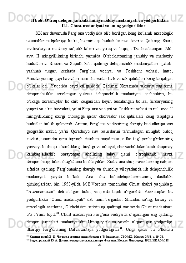 II bob. O‘troq dehqon jamoalarining moddiy madaniyati va yodgorliklari
II.1. Chust madaniyati va uning yodgorliklari
XX asr davomida Farg‘ona vodiysida olib borilgan keng ko‘lamli arxeologik
izlanishlar   natijalariga   ko‘ra,   bu   mintaqa   hududi   bronza   davrida   Qadimgi   Sharq
sivilizatsiyasi   madaniy-xo‘jalik   ta’siridan   yiroq   va   biqiq   o‘lka   hisoblangan.   Mil.
avv.   II   mingyillikning   birinchi   yarmida   O‘zbekistonning   janubiy   va   markaziy
hududlarida   Sarazm   va   Sopolli   kabi   qadimgi   dehqonchilik   madaniyatlari   gullab-
yashnab   turgan   kezlarda   Farg‘ona   vodiysi   va   Toshkent   vohasi,   hatto,
Amudaryoning quyi havzalari ham chorvador turk va sak qabilalari keng tarqalgan
o‘lkalar   edi.   Yuqorida   qayd   etilganidek,   Qadimgi   Xorazmda   takroriy   sug‘orma
dehqonchilikka   asoslangan   yuksak   dehqonchilik   madaniyati   qachonkim,   bu
o‘lkaga   xorasmiylar   ko‘chib   kelganidan   keyin   boshlangan   bo‘lsa,   Sirdaryoning
yuqori va o‘rta havzalari, ya’ni Farg‘ona vodiysi va Toshkent vohasi to mil. avv.  II
mingyillikning   oxirgi   choragiga   qadar   chorvador   sak   qabilalari   keng   tarqalgan
hududlar   bo‘lib   qolaverdi.   Ammo,   Farg‘ona   vodiysining   sharqiy   hududlariga   xos
geografik   muhit,   ya’ni   Qoradaryo   suv   resurslarini   ta’minlagan   minglab   buloq
suvlari,   unumdor   qora   tuproqli   ekinbop   maydonlar,   o‘lka   tog‘   yonbag‘irlarining
yovvoyi boshoqli o‘simliklarga boyligi va nihoyat, chorvachilikdan baxti chopmay
kambag‘allashib   borayotgan   aholining   talay   qismi   o‘troqlashib,   havza
dehqonchiligi bilan shug‘ullana boshlaydilar. Xuddi ana shu jarayonlarning natijasi
sifatida   qadimgi   Farg‘onaning   sharqiy   va   shimoliy   viloyatlarida   ilk   dehqonchilik
madaniyati   paydo   bo‘ladi.   Ana   shu   bobodehqonlarimizning   dastlabki
qishloqlaridan   biri   1950-yilda   M.E.Vorones   tomonidan   Chust   shahri   yaqinidagi
“ Buvonamozor ”   deb   atalgan   buloq   yoqasida   topib   o‘rganildi.   Arxeologlar   bu
yodgorlikka   “Chust   madaniyati”   deb   nom   berganlar.   Shundan   so‘ng,   tarixiy   va
arxeologik   asarlarda,   O‘zbekiston   tarixining   qadimgi   xaritasida   Chust   madaniyati
o‘z o‘rnini topdi 5 6 68
. Chust madaniyati Farg‘ona vodiysida o‘rganilgan eng qadimgi
dehqon   jamoalari   madaniyatidir.   Uning   yirik   va   yaxshi   o‘rganilgan   yodgorligi
Sharqiy   Farg‘onaning   Dalvarzintepa   yodgorligidir 5 7 69
.   Unga   qadar   bu   o‘lkadan
5
68
 Спришевский В. И. Чустская стоянка эпохи бронзы в Узбекистане. СЭ № III, Москва-1954, с. 69-76.
5
69
 Заднепровский Ю.А. Древнеземледельческая культура Ферганы. Москва-Ленинград. 1962. МИА № 118
23 