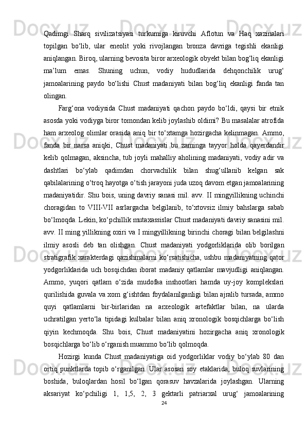 Qadimgi   Sharq   sivilizatsiyasi   turkumiga   kiruvchi   Aflotun   va   Haq   xazinalari
topilgan   bo‘lib,   ular   eneolit   yoki   rivojlangan   bronza   davriga   tegishli   ekanligi
aniqlangan. Biroq, ularning bevosita biror arxeologik obyekt bilan bog‘liq ekanligi
ma’lum   emas.   Shuning   uchun ,   vodiy   hududlarida   dehqonchilik   urug‘
jamoalarining   paydo   bo‘lishi   Chust   madaniyati   bilan   bog‘liq   ekanligi   fanda   tan
olingan.
Farg‘ona   vodiysida   Chust   madaniyati   qachon   paydo   bo‘ldi,   qaysi   bir   etnik
asosda yoki vodiyga biror tomondan kelib joylashib oldimi? Bu masalalar atrofida
ham  arxeolog  olimlar   orasida  aniq  bir  to‘xtamga  hozirgacha  kelinmagan.  Ammo,
fanda   bir   narsa   aniqki,   Chust   madaniyati   bu   zaminga   tayyor   holda   qayerdandir
kelib  qolmagan,   aksincha,   tub   joyli   mahalliy   aholining   madaniyati,   vodiy  adir   va
dashtlari   bo‘ylab   qadimdan   chorvachilik   bilan   shug‘ullanib   kelgan   sak
qabilalarining o‘troq hayotga o‘tish jarayoni juda uzoq davom etgan jamoalarining
madaniyatidir. Shu bois,  uning davriy sanasi  mil. avv.   II   mingyillikning uchinchi
choragidan   to   VIII-VII   asrlargacha   belgilanib,   to‘xtovsiz   ilmiy   bahslarga   sabab
bo‘lmoqda. Lekin, ko‘pchillik mutaxassislar Chust madaniyati davriy sanasini mil.
avv.   II   ming yillikning oxiri va   I   mingyillikning birinchi choragi bilan belgilashni
ilmiy   asosli   deb   tan   olishgan.   Chust   madaniyati   yodgorliklarida   olib   borilgan
stratigrafik   xarakterdagi   qazishmalarni   ko‘rsatishicha,   ushbu   madaniyatning  qator
yodgorliklarida   uch   bosqichdan   iborat   madaniy   qatlamlar   mavjudligi   aniqlangan.
Ammo,   yuqori   qatlam   o‘zida   mudofaa   inshootlari   hamda   uy-joy   komplekslari
qurilishida guvala va xom g‘ishtdan foydalanilganligi bilan ajralib tursada, ammo
quyi   qatlamlarni   bir-birlaridan   na   arxeologik   artefaktlar   bilan,   na   ularda
uchratilgan   yerto‘la   tipidagi   kulbalar   bilan   aniq   xronologik   bosqichlarga   bo‘lish
qiyin   kechmoqda.   Shu   bois,   Chust   madaniyatini   hozirgacha   aniq   xronologik
bosqichlarga bo‘lib o‘rganish muammo bo‘lib qolmoqda.
Hozirgi   kunda   Chust   madaniyatiga   oid   yodgorliklar   vodiy   bo‘ylab   80   dan
ortiq   punktlarda   topib   o‘rganilgan.   Ular   asosan   soy   etaklarida,   buloq   suvlarining
boshida,   buloqlardan   hosil   bo‘lgan   qorasuv   havzalarida   joylashgan.   Ularning
aksariyat   ko‘pchiligi   1,   1,5,   2,   3   gektarli   patriarxal   urug‘   jamoalarining
24