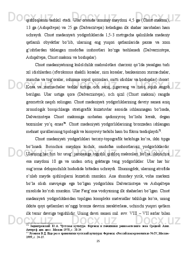 qishloqlarini  tashkil  etadi.  Ular   orasida  umumiy maydoni   4,5 ga  (Chust   makoni),
13   ga   (Ashqaltepa)   va   25   ga   (Dalvarzitepa)   keladigan   ilk   shahar   xarobalari   ham
uchraydi.   Chust   madaniyati   yodgorliklarida   1,5-3   metrgacha   qalinlikda   madaniy
qatlamli   obyektlar   bo‘lib,   ularning   eng   yuqori   qatlamlarida   paxsa   va   xom
g‘ishtlardan   tiklangan   mudofaa   inshootlari   ko‘zga   tashlanadi   (Dalvarzintepa,
Ashqaltepa, Chust makoni va boshqalar). 
Chust  madaniyatining kulolchilik mahsulotlari charxsiz qo‘lda yasalgan turli
xil idishlardan (sferokonus shaklli kosalar, nim kosalar, bankasimon xurmachalar,
xumcha va tog‘oralar, oshxona sopol qozonlari, mitti idishlar va boshqalar) iborat.
Kosa   va   xurmachalar   tashki   sirtiga   och   sariq,   jigarrang   va   tiniq   oqish   angob
berilgan.   Ular   ustiga   qora   (Dalvarzintepa),   och   qizil   (Chust   makoni)   rangda
geometrik   naqsh   solingan.   Chust   madaniyati   yodgorliklarining   davriy   sanasi   aniq
xronologik   bosqichlarga   stratigrafik   kuzatuvlar   asosida   ishlanmagan   bo‘lsada,
Dalvarzintepa   Chust   makoniga   nisbatan   qadimiyroq   bo‘lishi   kerak,   degan
taxminlar   yo‘q   emas 5 8 70
.   Chust   madaniyati   yodgorliklarining   bronzadan   ishlangan
mehnat qurollarining tipologik va kimyoviy tarkibi ham bu fikrni tasdiqlayd i 5 9 71
.  
Chust   madaniyati   yodgorliklari   tarixiy-topografik   tarkibiga   ko‘ra,   ikki   tipga
bo‘linadi.   Birinchisi   maydoni   kichik,   mudofaa   inshootlarisiz   yodgorliklar dir .
Ularning har biri bir urug‘ jamoasiga tegishli qishloq makonlari bo‘lsa, ikkinchisi
esa   maydoni   10   ga   va   undan   ortiq   gektarga   teng   yodgorliklar.   Ular   har   bir
sug‘orma dehqonchilik hududida bittadan uchraydi. Shuningdek, ularning atrofida
o‘nlab   mayda   qishloqlarni   kuzatish   mumkin.   Ana   shunday   yirik,   voha   markazi
bo‘la   olish   mavqeiga   ega   bo‘lgan   yodgorlikni   Dalvarzintepa   va   Ashqaltepa
misolida ko‘rish mumkin. Ular Farg‘ona vodiysining ilk shaharlari bo‘lgan. Chust
madaniyati   yodgorliklaridan   topilgan   kompleks   materiallar   tahliliga   ko‘ra,   uning
ikkita quyi qatlamlari so‘nggi bronza davrini xarakterlasa, uchinchi yuqori qatlam
ilk   temir   davriga   tegishlidir.   Uning   davri   sanasi   mil.   avv.   VIII   –   VII   asrlar   bilan
5
70
  Заднепровский   Ю.А.   Чустская   культура   Ферганы   и   памятники   раннежелезного   века   Средней   Азии.
Автореф. док. дисс. Москва-1978, с. 28-34
5
71
 Рузанов В.Д. Еще раз о хронологии чустской культуры Ферганы. «Российская археология» № IV, Москва-
1999, с. 24-35.
25