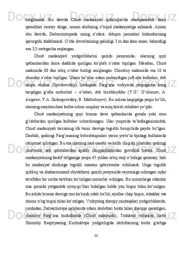 belgilanadi.   Bu   davrda   Chust   madaniyati   qishloqlarida   otashparastlik   diniy
qarashlari   rasmiy   dinga,   umum   aholining   e’tiqod   madaniyatiga   aylanadi.   Aynan
shu   davrda,   Dalvarzintepada   uning   o‘rdasi,   dehqon   jamoalari   hukmdorining
qarorgohi shakllanadi. O‘rda devorlarining qalinligi 3 m.dan kam emas, balandligi
esa 3,5 metrgacha saqlangan. 
Chust   madaniyati   yodgorliklarini   qazish   jarayonida,   ularning   quyi
qatlamlaridan   doira   shaklida   qurilgan   ko‘plab   o‘ralar   topilgan.   Masalan,   Chust
makonida   60   dan   ortiq   o‘ralar   borligi   aniqlangan.   Chimboy   makonida   esa   16   ta
shunday o‘ralar topilgan. Ularni ba’zilar odam yashaydigan juft oila kulbalari, deb
talqin   etishsa   (Sprishevskiy),   boshqalar   Farg‘ona   vodiysida   yaqingacha   keng
tarqalgan   g‘alla   omborlari   –   o‘ralari,   deb   hisoblaydilar   (Y.G ’ .   G‘ulomov,   A.
Asqarov, Y.A. Zadneprovskiy, B. Matboboyev). Bu xulosa haqiqatga yaqin bo‘lib,
ularning maydonchasi kulba uchun noqulay va aniq kirish eshiklari yo‘qdir. 
Chust   madaniyatining   quyi   bronza   davri   qatlamlarida   guvala   yoki   xom
g‘ishtlardan   qurilgan   kulbalar   uchratilmagan.   Ular   yuqorida   ta’kidlaganimizdek,
Chust   madaniyati   tarixining   ilk   temir   davriga   tegishli   bosqichida   paydo   bo‘lgan.
Dastlab, qadimgi Farg‘onaning bobodehqonlari yarim  yerto‘la tipidagi  kulbalarda
istiqomat qilishgan. Bu esa ularning nasl-nasabi va kelib chiqishi jihatidan qadimgi
chorvador   sak   qabilalaridan   ajralib   chiqqanliklaridan   guvohlik   beradi.   Chust
madaniyatining kashf etilganiga yaqin 65 yildan ortiq vaqt o‘tishiga qaramay, hali
bu   madaniyat   aholisiga   tegishli   maxsus   qabristonlar   ochilmadi.   Unga   tegishli
qishloq va shaharmonand obyektlarni qazish jarayonida vayronaga uchragan uylar
atrofidan bir necha tartibsiz ko‘milgan mozorlar ochilgan. Bu mozorlarga odamlar
ona   qornida   yotgandek   oyoq-qo‘llari   bukilgan   holda   yon   biqini   bilan   ko‘milgan.
Bu aslida bronza davriga xos ko‘mish odati bo‘lib, ayollar chap biqini, erkaklar esa
doimo o‘ng biqini bilan ko‘milgan. Vodiyning sharqiy mintaqalari yodgorliklarida,
jumladan, Dalvarzintepa qabrlarida odam skeletlari boshi bilan sharqqa qaratilgan,
shimoliy   Farg‘ona   hududlarida   (Chust   makonida),   Toshkent   vohasida,   hatto
Shimoliy   Baqtriyaning   Kuchuktepa   yodgorligida   skeletlarning   boshi   g‘arbga
26