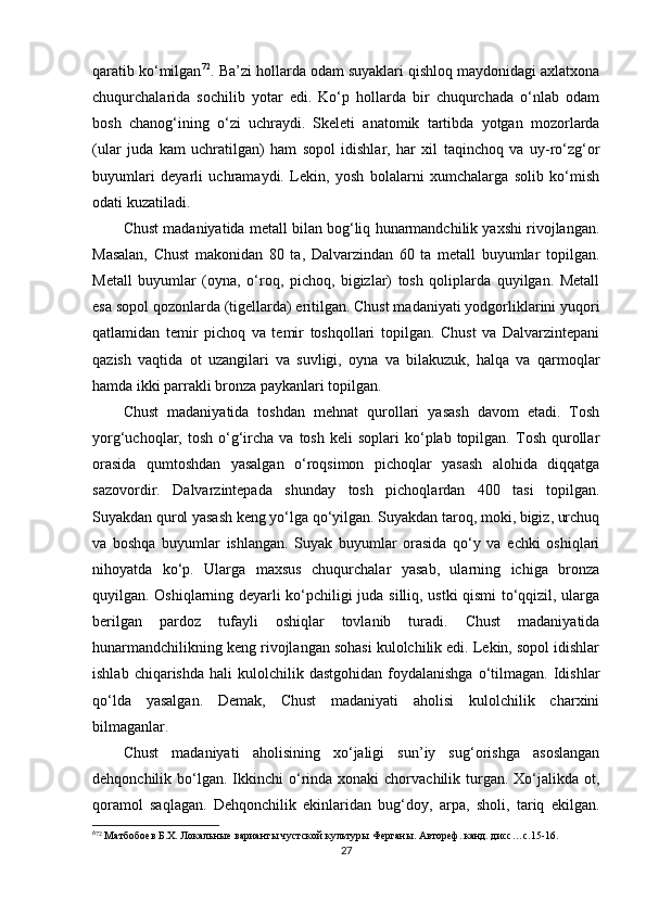 qaratib ko‘milgan 6 0 72
. Ba’zi hollarda odam suyaklari qishloq maydonidagi axlatxona
chuqurchalarida   sochilib   yotar   edi.   Ko‘p   hollarda   bir   chuqurchada   o‘nlab   odam
bosh   chanog‘ining   o‘zi   uchraydi.   Skeleti   anatomik   tartibda   yotgan   mozorlarda
(ular   juda   kam   uchratilgan)   ham   sopol   idishlar,   har   xil   taqinchoq   va   uy-ro‘zg‘or
buyumlari   deyarli   uchramaydi.   Lekin,   yosh   bolalarni   xumchalarga   solib   ko‘mish
odati kuzatiladi.
Chust madaniyatida metall bilan bog‘liq hunarmandchilik yaxshi rivojlangan.
Masalan,   Chust   makonidan   80   ta,   Dalvarzindan   60   ta   metall   buyumlar   topilgan.
Metall   buyumlar   (oyna,   o‘roq,   pichoq,   bigizlar)   tosh   qoliplarda   quyilgan.   Metall
esa sopol qozonlarda (tigellarda) eritilgan. Chust madaniyati yodgorliklarini yuqori
qatlamidan   temir   pichoq   va   temir   toshqollari   topilgan.   Chust   va   Dalvarzintepani
qazish   vaqtida   ot   uzangilari   va   suvligi,   oyna   va   bilakuzuk,   halqa   va   qarmoqlar
hamda ikki parrakli bronza paykanlari topilgan.
Chust   madaniyatida   toshdan   mehnat   qurollari   yasash   davom   etadi.   Tosh
yorg‘uchoqlar,  tosh  o‘g‘ircha  va  tosh   keli   soplari   ko‘plab   topilgan.  Tosh  qurollar
orasida   qumtoshdan   yasalgan   o‘roqsimon   pichoqlar   yasash   alohida   diqqatga
sazovordir.   Dalvarzintepada   shunday   tosh   pichoqlardan   400   tasi   topilgan.
Suyakdan qurol yasash keng yo‘lga qo‘yilgan. Suyakdan taroq, moki, bigiz, urchuq
va   boshqa   buyumlar   ishlangan.   Suyak   buyumlar   orasida   qo‘y   va   echki   oshiqlari
nihoyatda   ko‘p.   Ularga   maxsus   chuqurchalar   yasab,   ularning   ichiga   bronza
quyilgan. Oshiqlarning deyarli ko‘pchiligi juda silliq, ustki qismi to‘qqizil, ularga
berilgan   pardoz   tufayli   oshiqlar   tovlanib   turadi.   Chust   madaniyatida
hunarmandchilikning keng rivojlangan sohasi kulolchilik edi. Lekin, sopol idishlar
ishlab  chiqarishda   hali   kulolchilik  dastgohidan  foydalanishga   o‘tilmagan.  Idishlar
qo‘lda   yasalgan.   Demak,   Chust   madaniyati   aholisi   kulolchilik   charxini
bilmaganlar. 
Chust   madaniyati   aholisining   xo‘jaligi   sun’iy   sug‘orishga   asoslangan
dehqonchilik bo‘lgan.  Ikkinchi   o‘rinda xonaki   chorvachilik turgan. Xo‘jalikda  ot,
qoramol   saqlagan.   Dehqonchilik   ekinlaridan   bug‘doy,   arpa,   sholi,   tariq   ekilgan.
6
72
 Матбобоев Б.Х. Локальные варианты чустской культуры Ферганы. Автореф. канд. дисс…с.15-16.
27 