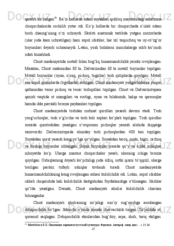 qaratib ko‘milgan 6 0 72
. Ba’zi hollarda odam suyaklari qishloq maydonidagi axlatxona
chuqurchalarida   sochilib   yotar   edi.   Ko‘p   hollarda   bir   chuqurchada   o‘nlab   odam
bosh   chanog‘ining   o‘zi   uchraydi.   Skeleti   anatomik   tartibda   yotgan   mozorlarda
(ular   juda   kam   uchratilgan)   ham   sopol   idishlar,   har   xil   taqinchoq   va   uy-ro‘zg‘or
buyumlari   deyarli   uchramaydi.   Lekin,   yosh   bolalarni   xumchalarga   solib   ko‘mish
odati kuzatiladi.
Chust madaniyatida metall bilan bog‘liq hunarmandchilik yaxshi rivojlangan.
Masalan,   Chust   makonidan   80   ta,   Dalvarzindan   60   ta   metall   buyumlar   topilgan.
Metall   buyumlar   (oyna,   o‘roq,   pichoq,   bigizlar)   tosh   qoliplarda   quyilgan.   Metall
esa sopol qozonlarda (tigellarda) eritilgan. Chust madaniyati yodgorliklarini yuqori
qatlamidan   temir   pichoq   va   temir   toshqollari   topilgan.   Chust   va   Dalvarzintepani
qazish   vaqtida   ot   uzangilari   va   suvligi,   oyna   va   bilakuzuk,   halqa   va   qarmoqlar
hamda ikki parrakli bronza paykanlari topilgan.
Chust   madaniyatida   toshdan   mehnat   qurollari   yasash   davom   etadi.   Tosh
yorg‘uchoqlar,  tosh  o‘g‘ircha  va  tosh   keli   soplari   ko‘plab   topilgan.  Tosh  qurollar
orasida   qumtoshdan   yasalgan   o‘roqsimon   pichoqlar   yasash   alohida   diqqatga
sazovordir.   Dalvarzintepada   shunday   tosh   pichoqlardan   400   tasi   topilgan.
Suyakdan qurol yasash keng yo‘lga qo‘yilgan. Suyakdan taroq, moki, bigiz, urchuq
va   boshqa   buyumlar   ishlangan.   Suyak   buyumlar   orasida   qo‘y   va   echki   oshiqlari
nihoyatda   ko‘p.   Ularga   maxsus   chuqurchalar   yasab,   ularning   ichiga   bronza
quyilgan. Oshiqlarning deyarli ko‘pchiligi juda silliq, ustki qismi to‘qqizil, ularga
berilgan   pardoz   tufayli   oshiqlar   tovlanib   turadi.   Chust   madaniyatida
hunarmandchilikning keng rivojlangan sohasi kulolchilik edi. Lekin, sopol idishlar
ishlab  chiqarishda   hali   kulolchilik  dastgohidan  foydalanishga   o‘tilmagan.  Idishlar
qo‘lda   yasalgan.   Demak,   Chust   madaniyati   aholisi   kulolchilik   charxini
bilmaganlar. 
Chust   madaniyati   aholisining   xo‘jaligi   sun’iy   sug‘orishga   asoslangan
dehqonchilik bo‘lgan.  Ikkinchi   o‘rinda xonaki   chorvachilik turgan. Xo‘jalikda  ot,
qoramol   saqlagan.   Dehqonchilik   ekinlaridan   bug‘doy,   arpa,   sholi,   tariq   ekilgan.
6
72
 Матбобоев Б.Х. Локальные варианты чустской культуры Ферганы. Автореф. канд. дисс…с.15-16.
27