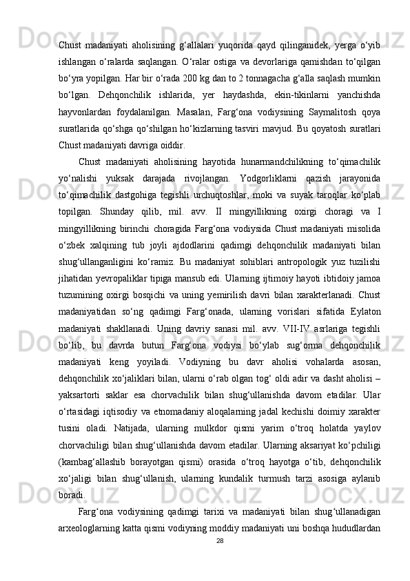 Chust   madaniyati   aholisining   g‘allalari   yuqorida   qayd   qilinganidek,   yerga   o‘yib
ishlangan   o‘ralarda   saqlangan.   O‘ralar   ostiga   va   devorlariga   qamishdan   to‘qilgan
bo‘yra yopilgan. Har bir o‘rada 200 kg dan to 2 tonnagacha g‘alla saqlash mumkin
bo‘lgan.   Dehqonchilik   ishlarida,   yer   haydashda,   ekin-tikinlarni   yanchishda
hayvonlardan   foydalanilgan.   Masalan,   Farg‘ona   vodiysining   Saymalitosh   qoya
suratlarida qo‘shga qo‘shilgan ho‘kizlarning tasviri   mavjud . Bu qoyatosh suratlari
Chust madaniyati davriga oiddir. 
Chust   madaniyati   aholisining   hayotida   hunarmandchilikning   to‘qimachilik
yo‘nalishi   yuksak   darajada   rivojlangan.   Yodgorliklarni   qazish   jarayonida
to‘qimachilik   dastgohiga   tegishli   urchuqtoshlar,   moki   va   suyak   taroqlar   ko‘plab
topilgan.   Shunday   qilib,   mil.   avv.   II   mingyillikning   oxirgi   choragi   va   I
mingyillikning   birinchi   choragida   Farg‘ona   vodiysida   Chust   madaniyati   misolida
o‘zbek   xalqining   tub   joyli   ajdodlarini   qadimgi   dehqonchilik   madaniyati   bilan
shug‘ullanganligini   ko‘ramiz.   Bu   madaniyat   sohiblari   antropologik   yuz   tuzilishi
jihatidan yevropaliklar tipiga mansub edi. Ularning ijtimoiy hayoti ibtidoiy jamoa
tuzumining   oxirgi   bosqichi   va   uning   yemirilish   davri   bilan   xarakterlanadi.   Chust
madaniyatidan   so‘ng   qadimgi   Farg‘onada,   ularning   vorislari   sifatida   E y lat o n
madaniyati   shakllanadi.   Uning   davriy   sanasi   mil.   avv.   VII-IV   asrlariga   tegishli
bo‘lib,   bu   davrda   butun   Farg‘ona   vodiysi   bo‘ylab   sug‘orma   dehqonchilik
madaniyati   keng   yoyiladi.   Vodiyning   bu   davr   aholisi   vohalarda   asosan,
dehqonchilik xo‘jaliklari bilan, ularni o‘rab olgan tog‘ oldi adir va dasht aholisi –
yaksartorti   saklar   esa   chorvachilik   bilan   shug‘ullanishda   davom   etadilar.   Ular
o‘rtasidagi   iqtisodiy   va   etnomadaniy   aloqalarning   jadal   kechishi   doimiy   xarakter
tusini   oladi.   Natijada,   ularning   mulkdor   qismi   yarim   o‘troq   holatda   yaylov
chorvachiligi bilan shug‘ullanishda davom etadilar. Ularning aksariyat ko‘pchiligi
(kambag‘allashib   borayotgan   qismi)   orasida   o‘troq   hayotga   o‘tib,   dehqonchilik
xo‘jaligi   bilan   shug‘ullanish,   ularning   kundalik   turmush   tarzi   asosiga   aylanib
boradi.
Farg ona   vodiysining   qadimgi   tarixi   va   madaniyati   bilan   shug ullanadiganʻ ʻ
arxeologlarning katta qismi vodiyning moddiy madaniyati uni boshqa hududlardan
28 