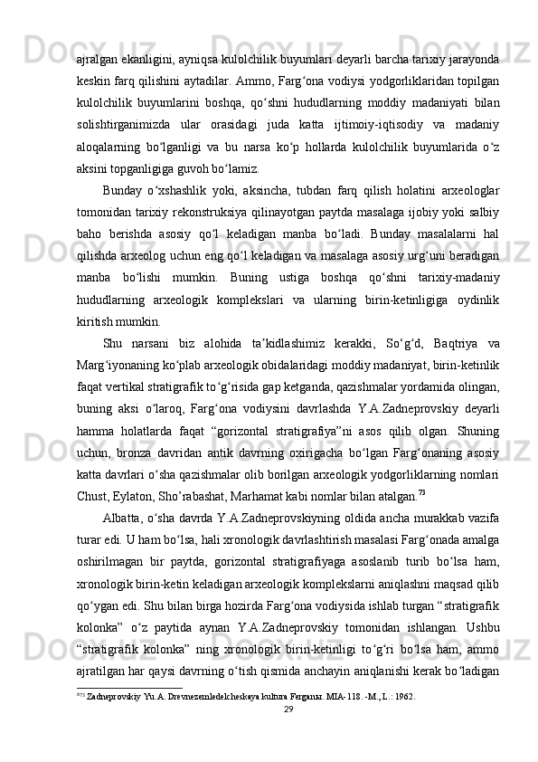 ajralgan ekanligini, ayniqsa kulolchilik buyumlari deyarli barcha tarixiy jarayonda
keskin farq qilishini aytadilar. Ammo, Farg ona vodiysi yodgorliklaridan topilganʻ
kulolchilik   buyumlarini   boshqa,   qo shni   hududlarning   moddiy   madaniyati   bilan	
ʻ
solishtirganimizda   ular   orasidagi   juda   katta   ijtimoiy-iqtisodiy   va   madaniy
aloqalarning   bo lganligi   va   bu   narsa   ko p   hollarda   kulolchilik   buyumlarida   o z	
ʻ ʻ ʻ
aksini topganligiga guvoh bo lamiz.	
ʻ
Bunday   o xshashlik   yoki,   aksincha,   tubdan   farq   qilish   holatini   arxeologlar	
ʻ
tomonidan tarixiy rekonstruksiya qilinayotgan paytda masalaga ijobiy yoki  salbiy
baho   berishda   asosiy   qo l   keladigan   manba   bo ladi.   Bunday   masalalarni   hal	
ʻ ʻ
qilishda arxeolog uchun eng qo l keladigan va masalaga asosiy urg uni beradigan	
ʻ ʻ
manba   bo lishi   mumkin.   Buning   ustiga   boshqa   qo shni   tarixiy-madaniy	
ʻ ʻ
hududlarning   arxeologik   komplekslari   va   ularning   birin-ketinligiga   oydinlik
kiritish mumkin.
Shu   narsani   biz   alohida   ta kidlashimiz   kerakki,   S	
ʼ o‘ g d,   Baqtriya   va	ʻ
Marg iyonaning ko plab arxeologik obidalaridagi moddiy madaniyat, birin-ketinlik	
ʻ ʻ
faqat vertikal stratigrafik to g risida gap ketganda, qazishmalar yordamida olingan,	
ʻ ʻ
buning   aksi   o laroq,   Farg ona   vodiysini   davrlashda   Y.A.Zadneprovskiy   deyarli	
ʻ ʻ
hamma   holatlarda   faqat   “gorizontal   stratigrafiya”ni   asos   qilib   olgan.   Shuning
uchun,   bronza   davridan   antik   davrning   oxirigacha   bo lgan   Farg onaning   asosiy	
ʻ ʻ
katta davrlari o sha qazishmalar olib borilgan arxeologik yodgorliklarning nomlari	
ʻ
Chust, Eylaton, Sho’rabashat, Marhamat kabi nomlar bilan atalgan. 6 1 73
Albatta, o sha davrda Y.A.Zadneprovskiyning oldida ancha murakkab vazifa
ʻ
turar edi. U ham bo lsa, hali xronologik davrlashtirish masalasi Farg onada amalga	
ʻ ʻ
oshirilmagan   bir   paytda,   gorizontal   stratigrafiyaga   asoslanib   turib   bo lsa   ham,	
ʻ
xronologik birin-ketin keladigan arxeologik komplekslarni aniqlashni maqsad qilib
qo ygan edi. Shu bilan birga hozirda Farg ona vodiysida ishlab turgan “stratigrafik	
ʻ ʻ
kolonka”   o z   paytida   aynan   Y.A.Zadneprovskiy   tomonidan   ishlangan.   Ushbu	
ʻ
“stratigrafik   kolonka”   ning   xronologik   birin-ketinligi   to g ri   bo lsa   ham,   ammo	
ʻ ʻ ʻ
ajratilgan har qaysi davrning o tish qismida anchayin aniqlanishi kerak bo ladigan	
ʻ ʻ
6
73
 Zadneprovskiy Yu.A. Drevnezemledelcheskaya kultura Fergan ы . MIA-118. -M., L.: 1962.
29