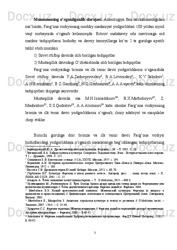 Muammoning o‘rganilganlik darajasi.   Arxeologiya fani tarixshunosligidan
ma’lumki, Farg‘ona vodiysining moddiy madaniyat yodgorliklari 100 yildan ziyod
vaqt   mobaynida   o‘rganib   kelinmoqda.   Bitiruv   malakaviy   ishi   mavzusiga   oid
mazkur   tadqiqotlarni   hududiy   va   davriy   tamoyillarga   ko‘ra   2   ta   guruhga   ajratib
tahlil etish mumkin:  
1) Sovet ittifoqi davrida olib borilgan tadqiqotlar.
2) Mustaqillik davridagi O‘zbekistonda olib borilgan tadqiqotlar.
Farg‘ona   vodiysidagi   bronza   va   ilk   temir   davri   yodgorliklarini   o‘rganishda
Sovet   ittifoqi   davrida   Y.A.Zadneproviskiy 3
,   B.A.Litviniskiy 4
,     K.V.Salnikov 5
,
A.N.Bernshtam 6
, B.Z.Gamburg 7
, N.G.Gorbunova 8
, A.A.Asqarov 9
 kabi olimlarning
tadqiqotlari diqqatga sazovordir. 
Mustaqillik   davrida   esa   M.H.Isomiddinov 10
,   B.X.Matboboyev 11
,   Z.
Mashrabov 12
,   S.S.Qudratov 13
,   A.A.Aloxunov 14
  kabi   olimlar   Farg‘ona   vodiysining
bronza   va   ilk   temir   davri   yodgorliklarini   o‘rganib,   ilmiy   adabiyot   va   maqolalar
chop etdilar. 
3
Birinchi   guruhga   doir   bronza   va   ilk   temir   davri   Farg‘ona   vodiysi
hududlaridagi yodgorliklarni o‘rganish masalalariga bag‘ishlangan tadqiqotlarning
3
  Заднепровский Ю.А. Древнеземледельческая культура Ферганы. – М. – Л. 1962. С. 50.
4  
Литвинский Б.А. Кайрак-кумская культура Северного Таджикистана. В.кн.: История таджикского народа.
Т.1., - Душанбе, 1998. С. 151.
5 
  Сальников К.В. Кипельские селище. // СА, XXVII. Москва, 1957. c. 194.
6  
Бернштам   А.Н.   Историко–археологические   очерки   Центрального   Тянь–Шаня   и   Памиро–Алая.   Москва–
Ленинград. 1952. с. 186.
7 
Киселев С.В. Древняя история Южной Сибири. Москва, 1951. с. 68-70.
8
  Горбунова   Н.Г.   Культура   Ферганы   в   эпоху   раннего   железа.:   Автореф.   дисс.   …   канд.   истор.   наук.   –   Л.:
ЛОИА АН СССР, 1961. – С. 15.
9
 Асқаров А. Ўзбек халқининг келиб чиқиш тарихи. – Т.: O`zbekiston, 2015. – 680 б.
10  
Исамиддинов М., Рахматиллаев Х. Ўрта Осиёда бронза даври ҳамда илк темир даври ва Фарғонанинг илк
давлатчилик муаммолари // Ўзбек давлатчилиги тарихида Фарғона водийси. Фарғона. 2004.
11  
Матбабаев   Б.Х.   Новый   археологический   комплекс   Эйлатанской   культуры   Ферганы   (к   вопросу   о
хронологии   и   происхождении)   //   Цивилизации   скотоводов   и   земледельцев   Центральной   Азии.   Самарканд-
Бишкек. 2005.
12  
Матбобоев   Б.,   Машрабов   З.   Андижан:   городская   культура   и   этапы   ее   развития   //   O’zbekiston   tarixi.   –
Тошкент, 2007. – № 4. – С. 35-40.
13 
Қудратов С.С. Фарғона тарихида Эйлатон маданияти // Фарғона водийси тарихининг долзарб муаммолари:
Анжуман материаллари. – Фарғона, 2000. – Б.40-41.
14  
Алохунов А. Фарғона водийсининг Қайроққум маданияти ёдгорликлари. ФарДУ Илмий Хабарлар, 5/2017.
Б. 90-92.
3