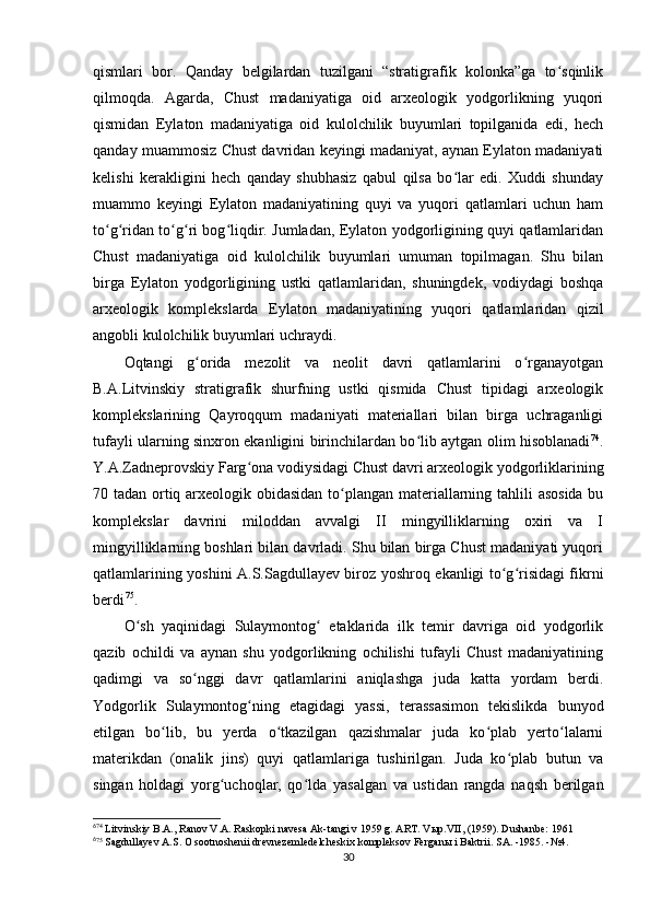 qismlari   bor.   Qanday   belgilardan   tuzilgani   “stratigrafik   kolonka”ga   to sqinlikʻ
qilmoqda.   Agarda,   Chust   madaniyatiga   oid   arxeologik   yodgorlikning   yuqori
qismidan   Eylaton   madaniyatiga   oid   kulolchilik   buyumlari   topilganida   edi,   hech
qanday muammosiz Chust davridan keyingi madaniyat, aynan Eylaton madaniyati
kelishi   kerakligini   hech   qanday   shubhasiz   qabul   qilsa   bo lar   edi.   Xuddi   shunday	
ʻ
muammo   keyingi   Eylaton   madaniyatining   quyi   va   yuqori   qatlamlari   uchun   ham
to g ridan to g ri bog liqdir. Jumladan, Eylaton yodgorligining quyi qatlamlaridan	
ʻ ʻ ʻ ʻ ʻ
Chust   madaniyatiga   oid   kulolchilik   buyumlari   umuman   topilmagan.   Shu   bilan
birga   Eylaton   yodgorligining   ustki   qatlamlaridan,   shuningdek,   vodiydagi   boshqa
arxeologik   komplekslarda   Eylaton   madaniyatining   yuqori   qatlamlaridan   qizil
angobli kulolchilik buyumlari uchraydi.
Oqtangi   g orida   mezolit   va   neolit   davri   qatlamlarini   o rganayotgan	
ʻ ʻ
B.A.Litvinskiy   stratigrafik   shurfning   ustki   qismida   Chust   tipidagi   arxeologik
komplekslarining   Qayroqqum   madaniyati   materiallari   bilan   birga   uchraganligi
tufayli ularning sinxron ekanligini birinchilardan bo lib aytgan olim hisoblanadi	
ʻ 6 2 74
.
Y.A.Zadneprovskiy Farg ona vodiysidagi Chust davri arxeologik yodgorliklarining	
ʻ
70 tadan ortiq arxeologik obidasidan to plangan materiallarning tahlili asosida bu	
ʻ
komplekslar   davrini   miloddan   avvalgi   II   mingyilliklarning   oxiri   va   I
mingyilliklarning boshlari bilan davrladi. Shu bilan birga Chust madaniyati yuqori
qatlamlarining yoshini A.S.Sagdullayev biroz yoshroq ekanligi to g risidagi fikrni	
ʻ ʻ
berdi 6 3 75
.
O sh   yaqinidagi   Sulaymontog   etaklarida   ilk   temir   davriga   oid   yodgorlik	
ʻ ʻ
qazib   ochildi   va   aynan   shu   yodgorlikning   ochilishi   tufayli   Chust   madaniyatining
qadimgi   va   so nggi   davr   qatlamlarini   aniqlashga   juda   katta   yordam   berdi.	
ʻ
Yodgorlik   Sulaymontog ning   etagidagi   yassi,   terassasimon   tekislikda   bunyod	
ʻ
etilgan   bo lib,   bu   yerda   o tkazilgan   qazishmalar   juda   ko plab   yerto lalarni	
ʻ ʻ ʻ ʻ
materikdan   (onalik   jins)   quyi   qatlamlariga   tushirilgan.   Juda   ko plab   butun   va	
ʻ
singan   holdagi   yorg uchoqlar,   qo lda   yasalgan   va   ustidan   rangda   naqsh   berilgan	
ʻ ʻ
6
74
 Litvinskiy B.A., Ranov V.A. Raskopki navesa Ak-tangi v 1959 g. ART. V ы p.VII, (1959). Dushanbe: 1961
6
75
 Sagdullayev A.S. O sootnoshenii drevnezemledelcheskix kompleksov Fergan ы  i Baktrii. SA. -1985. -№4.
30 