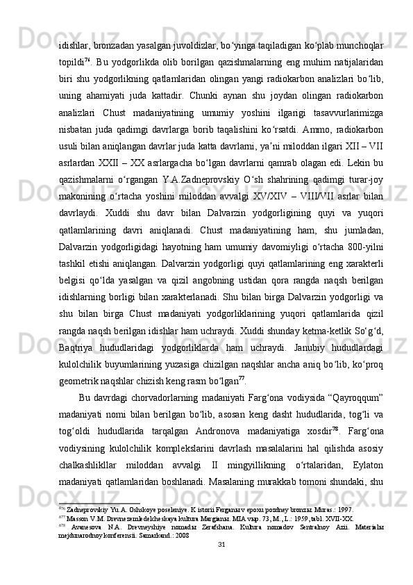 idishlar, bronzadan yasalgan juvoldizlar, bo yinga taqiladigan ko plab munchoqlarʻ ʻ
topildi 6 4 76
.   Bu   yodgorlikda   olib   borilgan   qazishmalarning   eng   muhim   natijalaridan
biri   shu   yodgorlikning   qatlamlaridan   olingan   yangi   radiokarbon   analizlari   bo lib,	
ʻ
uning   ahamiyati   juda   kattadir.   Chunki   aynan   shu   joydan   olingan   radiokarbon
analizlari   Chust   madaniyatining   umumiy   yoshini   ilgarigi   tasavvurlarimizga
nisbatan   juda   qadimgi   davrlarga   borib   taqalishini   ko rsatdi.   Ammo,   radiokarbon	
ʻ
usuli bilan aniqlangan davrlar juda katta davrlarni, ya ni miloddan ilgari XII – VII
ʼ
asrlardan   XXII   –   XX   asrlargacha   bo lgan   davrlarni   qamrab   olagan   edi.   Lekin   bu	
ʻ
qazishmalarni   o rgangan   Y.A.Zadneprovskiy   O sh   shahrining   qadimgi   turar-joy	
ʻ ʻ
makonining   o rtacha   yoshini   miloddan   avvalgi   XV/XIV   –   VIII/VII   asrlar   bilan	
ʻ
davrlaydi.   Xuddi   shu   davr   bilan   Dalvarzin   yodgorligining   quyi   va   yuqori
qatlamlarining   davri   aniqlanadi.   Chust   madaniyatining   ham,   shu   jumladan,
Dalvarzin   yodgorligidagi   hayotning   ham   umumiy   davomiyligi   o rtacha   800-yilni	
ʻ
tashkil   etishi   aniqlangan.   Dalvarzin   yodgorligi   quyi   qatlamlarining   eng   xarakterli
belgisi   qo lda   yasalgan   va   qizil   angobning   ustidan   qora   rangda   naqsh   berilgan	
ʻ
idishlarning   borligi   bilan   xarakterlanadi.   Shu   bilan   birga   Dalvarzin   yodgorligi   va
shu   bilan   birga   Chust   madaniyati   yodgorliklarining   yuqori   qatlamlarida   qizil
rangda naqsh berilgan idishlar ham uchraydi. Xuddi shunday ketma-ketlik So‘g d,	
ʻ
Baqtriya   hududlaridagi   yodgorliklarda   ham   uchraydi.   Janubiy   hududlardagi
kulolchilik buyumlarining yuzasiga chizilgan naqshlar  ancha aniq bo lib, ko proq	
ʻ ʻ
geometrik naqshlar chizish keng rasm bo lgan	
ʻ 6 5 77
.
Bu   davrdagi   chorvadorlarning   madaniyati   Farg ona   vodiysida   “Qayroqqum”	
ʻ
madaniyati   nomi   bilan   berilgan   bo lib,   asosan   keng   dasht   hududlarida,   tog li   va	
ʻ ʻ
tog oldi   hududlarida   tarqalgan   Andronova   madaniyatiga   xosdir	
ʻ 6 6 78
.   Farg ona	ʻ
vodiysining   kulolchilik   komplekslarini   davrlash   masalalarini   hal   qilishda   asosiy
chalkashlikllar   miloddan   avvalgi   II   mingyillikning   o rtalaridan,   Eylaton	
ʻ
madaniyati qatlamlaridan boshlanadi. Masalaning murakkab tomoni shundaki, shu
6
76
 Zadneprovskiy Yu.A. Oshskoye poseleniye. K istorii Fergan ы  v epoxu pozdney bronz ы . Muras.: 1997.
6
77
 Masson V.M. Drevnezemledelcheskaya kultura Margian ы . MIA v ы p. 73, M., L.: 1959, tabl. XVII-XX.
6
78
  Avanesova   N.A.   Drevneyshiye   nomad ы   Zerafshana.   Kultura   nomadov   Sentralnoy   Azii.   Material ы
mejdunarodnoy konferensii. Samarkand.: 2008
31