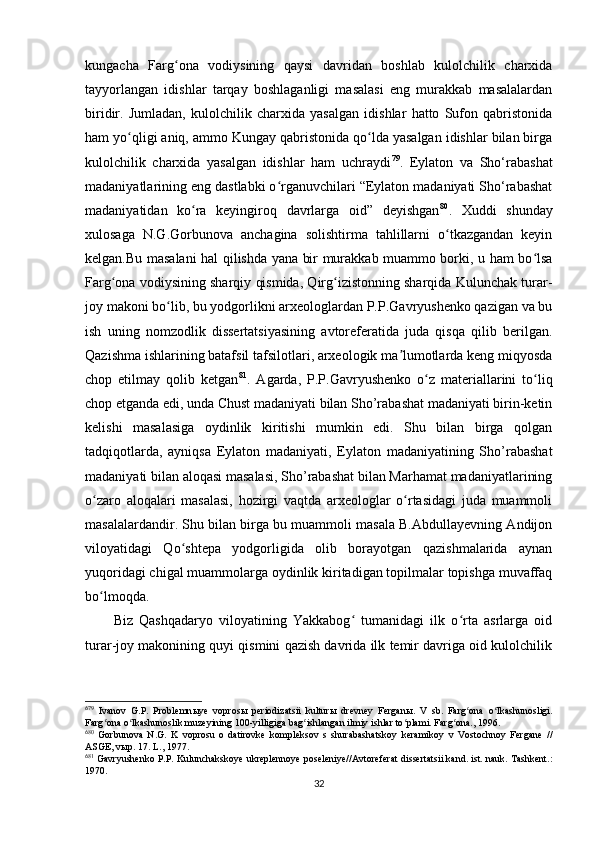 kungacha   Farg ona   vodiysining   qaysi   davridan   boshlab   kulolchilik   charxidaʻ
tayyorlangan   idishlar   tarqay   boshlaganligi   masalasi   eng   murakkab   masalalardan
biridir.   Jumladan,   kulolchilik   charxida   yasalgan   idishlar   hatto   Sufon   qabristonida
ham yo qligi aniq, ammo Kungay qabristonida qo lda yasalgan idishlar bilan birga	
ʻ ʻ
kulolchilik   charxida   yasalgan   idishlar   ham   uchraydi 6 7 79
.   Eylaton   va   Sho‘rabashat
madaniyatlarining eng dastlabki o rganuvchilari “Eylaton madaniyati Sho‘rabashat	
ʻ
madaniyatidan   ko ra   keyingiroq   davrlarga   oid”   deyishgan	
ʻ 6 8 80
.   Xuddi   shunday
xulosaga   N.G.Gorbunova   anchagina   solishtirma   tahlillarni   o tkazgandan   keyin	
ʻ
kelgan.Bu masalani hal qilishda yana bir murakkab muammo borki, u ham bo lsa	
ʻ
Farg ona vodiysining sharqiy qismida, Qirg izistonning sharqida Kulunchak turar-	
ʻ ʻ
joy makoni bo lib, bu yodgorlikni arxeologlardan P.P.Gavryushenko qazigan va bu	
ʻ
ish   uning   nomzodlik   dissertatsiyasining   avtoreferatida   juda   qisqa   qilib   berilgan.
Qazishma ishlarining batafsil tafsilotlari, arxeologik ma lumotlarda keng miqyosda	
ʼ
chop   etilmay   qolib   ketgan 6 9 81
.   Agarda,   P.P.Gavryushenko   o z   materiallarini   to liq	
ʻ ʻ
chop etganda edi, unda Chust madaniyati bilan Sho’rabashat madaniyati birin-ketin
kelishi   masalasiga   oydinlik   kiritishi   mumkin   edi.   Shu   bilan   birga   qolgan
tadqiqotlarda,   ayniqsa   Eylaton   madaniyati,   Eylaton   madaniyatining   Sho’rabashat
madaniyati bilan aloqasi masalasi, Sho’rabashat bilan Marhamat madaniyatlarining
o zaro   aloqalari   masalasi,   hozirgi   vaqtda   arxeologlar   o rtasidagi   juda   muammoli	
ʻ ʻ
masalalardandir. Shu bilan birga bu muammoli masala B.Abdullayevning Andijon
viloyatidagi   Qo shtepa   yodgorligida   olib   borayotgan   qazishmalarida   aynan	
ʻ
yuqoridagi chigal muammolarga oydinlik kiritadigan topilmalar topishga muvaffaq
bo lmoqda.	
ʻ
Biz   Qashqadaryo   viloyatining   Yakkabog   tumanidagi   ilk   o rta   asrlarga   oid	
ʻ ʻ
turar-joy makonining quyi qismini qazish davrida ilk temir davriga oid kulolchilik
6
79
  Ivanov   G.P.   Problemn ы ye   vopros ы   periodizatsii   kultur ы   drevney   Fergan ы .   V   sb.   Farg ona   o lkashunosligi.	
ʻ ʻ
Farg ona o lkashunoslik muzeyining 100-yilligiga bag ishlangan ilmiy ishlar to plami. Farg ona., 1996.	
ʻ ʻ ʻ ʻ ʻ
6
80
  Gorbunova   N.G.   K   voprosu   o   datirovke   kompleksov   s   shurabashatskoy   keramikoy   v   Vostochnoy   Fergane   //
ASGE, v ы p. 17. L., 1977.
6
81
 Gavryushenko P.P. Kulunchakskoye ukreplennoye poseleniye//Avtoreferat dissertatsii kand. ist. nauk. Tashkent.:
1970.
32 