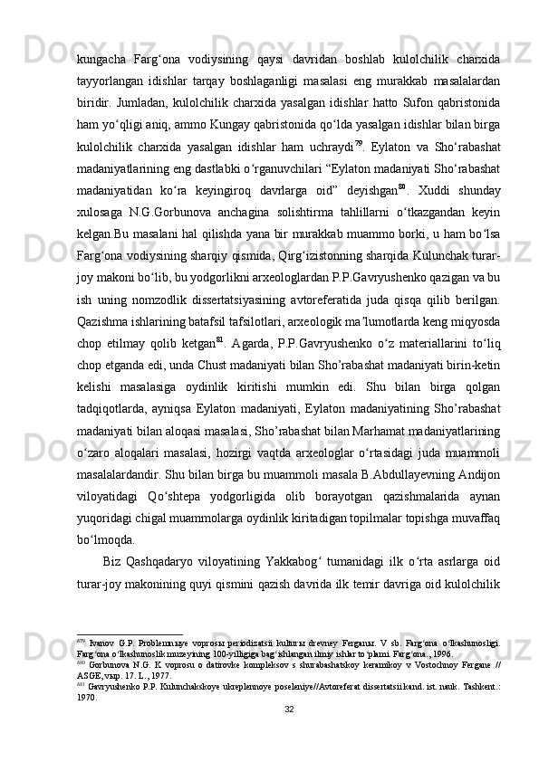 kungacha   Farg ona   vodiysining   qaysi   davridan   boshlab   kulolchilik   charxidaʻ
tayyorlangan   idishlar   tarqay   boshlaganligi   masalasi   eng   murakkab   masalalardan
biridir.   Jumladan,   kulolchilik   charxida   yasalgan   idishlar   hatto   Sufon   qabristonida
ham yo qligi aniq, ammo Kungay qabristonida qo lda yasalgan idishlar bilan birga	
ʻ ʻ
kulolchilik   charxida   yasalgan   idishlar   ham   uchraydi 6 7 79
.   Eylaton   va   Sho‘rabashat
madaniyatlarining eng dastlabki o rganuvchilari “Eylaton madaniyati Sho‘rabashat	
ʻ
madaniyatidan   ko ra   keyingiroq   davrlarga   oid”   deyishgan	
ʻ 6 8 80
.   Xuddi   shunday
xulosaga   N.G.Gorbunova   anchagina   solishtirma   tahlillarni   o tkazgandan   keyin	
ʻ
kelgan.Bu masalani hal qilishda yana bir murakkab muammo borki, u ham bo lsa	
ʻ
Farg ona vodiysining sharqiy qismida, Qirg izistonning sharqida Kulunchak turar-	
ʻ ʻ
joy makoni bo lib, bu yodgorlikni arxeologlardan P.P.Gavryushenko qazigan va bu	
ʻ
ish   uning   nomzodlik   dissertatsiyasining   avtoreferatida   juda   qisqa   qilib   berilgan.
Qazishma ishlarining batafsil tafsilotlari, arxeologik ma lumotlarda keng miqyosda	
ʼ
chop   etilmay   qolib   ketgan 6 9 81
.   Agarda,   P.P.Gavryushenko   o z   materiallarini   to liq	
ʻ ʻ
chop etganda edi, unda Chust madaniyati bilan Sho’rabashat madaniyati birin-ketin
kelishi   masalasiga   oydinlik   kiritishi   mumkin   edi.   Shu   bilan   birga   qolgan
tadqiqotlarda,   ayniqsa   Eylaton   madaniyati,   Eylaton   madaniyatining   Sho’rabashat
madaniyati bilan aloqasi masalasi, Sho’rabashat bilan Marhamat madaniyatlarining
o zaro   aloqalari   masalasi,   hozirgi   vaqtda   arxeologlar   o rtasidagi   juda   muammoli	
ʻ ʻ
masalalardandir. Shu bilan birga bu muammoli masala B.Abdullayevning Andijon
viloyatidagi   Qo shtepa   yodgorligida   olib   borayotgan   qazishmalarida   aynan	
ʻ
yuqoridagi chigal muammolarga oydinlik kiritadigan topilmalar topishga muvaffaq
bo lmoqda.	
ʻ
Biz   Qashqadaryo   viloyatining   Yakkabog   tumanidagi   ilk   o rta   asrlarga   oid	
ʻ ʻ
turar-joy makonining quyi qismini qazish davrida ilk temir davriga oid kulolchilik
6
79
  Ivanov   G.P.   Problemn ы ye   vopros ы   periodizatsii   kultur ы   drevney   Fergan ы .   V   sb.   Farg ona   o lkashunosligi.	
ʻ ʻ
Farg ona o lkashunoslik muzeyining 100-yilligiga bag ishlangan ilmiy ishlar to plami. Farg ona., 1996.	
ʻ ʻ ʻ ʻ ʻ
6
80
  Gorbunova   N.G.   K   voprosu   o   datirovke   kompleksov   s   shurabashatskoy   keramikoy   v   Vostochnoy   Fergane   //
ASGE, v ы p. 17. L., 1977.
6
81
 Gavryushenko P.P. Kulunchakskoye ukreplennoye poseleniye//Avtoreferat dissertatsii kand. ist. nauk. Tashkent.:
1970.
32