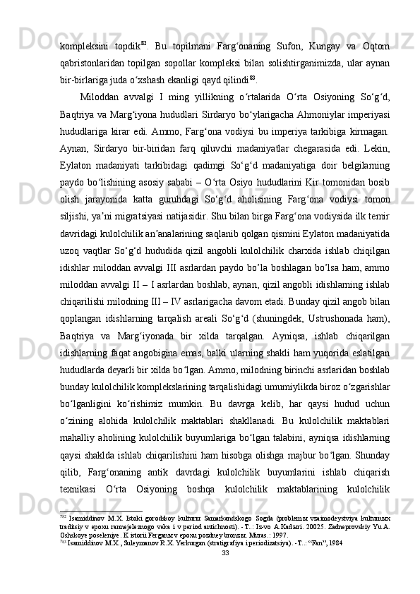 kompleksini   topdik 7 0 82
.   Bu   topilmani   Farg onaning   Sufon,   Kungay   va   Oqtomʻ
qabristonlaridan   topilgan   sopollar   kompleksi   bilan   solishtirganimizda,   ular   aynan
bir-birlariga juda o xshash ekanligi qayd qilindi	
ʻ 7 1 83
.
Miloddan   avvalgi   I   ming   yillikning   o rtalarida   O rta   Osiyoning   So‘g d,	
ʻ ʻ ʻ
Baqtriya va  Marg iyona  hududlari   Sirdaryo bo ylarigacha  Ahmoniylar  imperiyasi	
ʻ ʻ
hududlariga   kirar   edi.   Ammo,   Farg ona   vodiysi   bu   imperiya   tarkibiga   kirmagan.	
ʻ
Aynan,   Sirdaryo   bir-biridan   farq   qiluvchi   madaniyatlar   chegarasida   edi.   Lekin,
Eylaton   madaniyati   tarkibidagi   qadimgi   So‘g d   madaniyatiga   doir   belgilarning	
ʻ
paydo   bo lishining   asosiy   sababi   –   O rta   Osiyo   hududlarini   Kir   tomonidan   bosib	
ʻ ʻ
olish   jarayonida   katta   guruhdagi   So‘g d   aholisining   Farg ona   vodiysi   tomon	
ʻ ʻ
siljishi, ya ni migratsiyasi natijasidir. Shu bilan birga Farg ona vodiysida ilk temir	
ʼ ʻ
davridagi kulolchilik an analarining saqlanib qolgan qismini Eylaton madaniyatida	
ʼ
uzoq   vaqtlar   So‘g‘d   hududida   qizil   angobli   kulolchilik   charxida   ishlab   chiqilgan
idishlar  miloddan  avvalgi  III   asrlardan paydo  bo’la  boshlagan  bo’lsa  ham,  ammo
miloddan avvalgi II – I asrlardan boshlab, aynan, qizil angobli idishlarning ishlab
chiqarilishi milodning III – IV asrlarigacha davom etadi. Bunday qizil angob bilan
qoplangan   idishlarning   tarqalish   areali   So‘g d   (shuningdek,   Ustrushonada   ham),	
ʻ
Baqtriya   va   Marg iyonada   bir   xilda   tarqalgan.   Ayniqsa,   ishlab   chiqarilgan	
ʻ
idishlarning faqat angobigina emas, balki ularning shakli  ham yuqorida eslatilgan
hududlarda deyarli bir xilda bo lgan. Ammo, milodning birinchi asrlaridan boshlab	
ʻ
bunday kulolchilik komplekslarining tarqalishidagi umumiylikda biroz o zgarishlar	
ʻ
bo lganligini   ko rishimiz   mumkin.   Bu   davrga   kelib,   har   qaysi   hudud   uchun	
ʻ ʻ
o zining   alohida   kulolchilik   maktablari   shakllanadi.   Bu   kulolchilik   maktablari
ʻ
mahalliy   aholining   kulolchilik   buyumlariga   bo lgan   talabini,   ayniqsa   idishlarning	
ʻ
qaysi  shaklda  ishlab   chiqarilishini   ham   hisobga  olishga   majbur  bo lgan.  Shunday	
ʻ
qilib,   Farg onaning   antik   davrdagi   kulolchilik   buyumlarini   ishlab   chiqarish	
ʻ
texnikasi   O rta   Osiyoning   boshqa   kulolchilik   maktablarining   kulolchilik
ʻ
7
82
  Isamiddinov   M.X.   Istoki   gorodskoy   kultur ы   Samarkandskogo   Sogda   (problem ы   vzaimodeystviya   kulturn ы x
traditsiy  v  epoxu   rannejeleznogo   veka   i  v  period   antichnosti).  -T..:  Iz-vo  A.Kad ы ri.  20025.  Zadneprovskiy   Yu.A.
Oshskoye poseleniye. K istorii Fergan ы  v epoxu pozdney bronz ы . Muras.: 1997.
7
83
 Isamiddinov M.X., Suleymanov R.X. Yerkurgan (stratigrafiya i periodizatsiya). -T..: “Fan”, 1984
33 