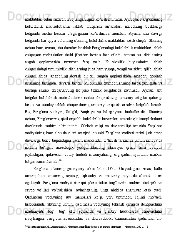 maktablari bilan sinxron rivojlanganligini ko rish mumkin. Ayniqsa, Farg onaningʻ ʻ
kulolchilik   mahsulotlarini   ishlab   chiqarish   an analari   milodning   boshlariga	
ʼ
kelganda   ancha   keskin   o zgarganini   ko rishimiz   mumkin.   Aynan,   shu   davrga	
ʻ ʻ
kelganda har qaysi vohaning o zining kulolchilik maktablari kelib chiqdi. Shuning	
ʻ
uchun ham, aynan, shu davrdan boshlab Farg onadagi kulolchilik maktablari ishlab	
ʻ
chiqargan   mahsulotlar   shakl   jihatdan   keskin   farq   qiladi.   Ammo   bu   idishlarning
angob   qoplamasida   umuman   farq   yo q.   Kulolchilik   buyumlarini   ishlab
ʻ
chiqarishdagi umumiylik idishlarning juda ham yupqa, yengil va sifatli qilib ishlab
chiqarilishida,   angobning   deyarli   bir   xil   rangda   qoplanishida,   angobni   qoplash
usulining   birligida,   deyarli   bir   xil   kulolchilik   xumdonlarining   tarqalganligida   va
boshqa   ishlab   chiqarishning   ko plab   texnik   belgilarida   ko rinadi.   Aynan,   shu	
ʻ ʻ
belgilar   kulolchilik   mahsulotlarini   ishlab   chiqarishdagi   umumiy   belgilar   qatoriga
kiradi   va   bunday   ishlab   chiqarishning   umumiy   tarqalish   arealini   belgilab   beradi.
Bu,   Farg ona   vodiysi,   So‘g d,   Baqtriya   va   Marg iyona   hududlaridir.   Shuning	
ʻ ʻ ʻ
uchun, Farg onaning qizil angobli kulolchilik buyumlari arxeologik komplekslarni	
ʻ
davrlashda   muhim   o rin   tutadi.  	
ʻ O ‘zbek   xalqi   va   davlatchiligi   tarixida   Farg‘ona
vodiysining   ham   alohida   o‘rni   mavjud,   chunki   Farg‘ona   vodiysi   tarixi   juda   uzoq
davrlarga borib taqaladigan qadim maskandir. O‘tmish tariximiz uchun nihoyatda
muhim   bo‘lgan   arxeologik   yodgorliklarning   aksariyat   qismi   ham   vodiyda
joylashgan,   qolaversa,   vodiy   hududi   insoniyatning   eng   qadim   ajdodlari   maskan
tutgan zamin hamdir 7 2 84
.
Farg‘ona   o‘zining   geosiyosiy   o‘rni   bilan   O‘rta   Osiyodagina   emas,   balki
umumjahon   tarixining   siyosiy,   iqtisodiy   va   madaniy   hayotida   alohida   o‘rin
egallaydi.   Farg‘ona   vodiysi   sharqni   g‘arb   bilan   bog‘lovchi   muhim   strategik   va
savdo   yo‘llari   yo‘nalishida   joylashganligi   unga   alohida   ahamiyat   kasb   etadi.
Qadimdan   vodiyning   suv   manbalari   ko‘p,   yeri   unumdor,   iqlimi   mo‘tadil
hisoblanadi .   Shuning   uchun,   qadimdan   vodiyning   tekislik   qismida   dehqonchilik
madaniyati,   tog‘,   tog‘   oldi   joylarida   va   g‘arbiy   hududlarda   chorvachilik
rivojlangan.   Farg‘ona   ziroatchilari   va   chorvador-ko‘chmanchilari   qadimdan   bir-
7
84
  Исомиддинов М., Алохунов А. Фарғона водийси бронза ва темир даврида. – Фарғона, 2021. – Б. 
34 