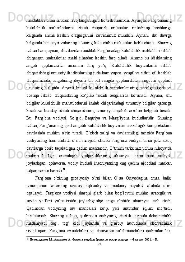 maktablari bilan sinxron rivojlanganligini ko rish mumkin. Ayniqsa, Farg onaningʻ ʻ
kulolchilik   mahsulotlarini   ishlab   chiqarish   an analari   milodning   boshlariga	
ʼ
kelganda   ancha   keskin   o zgarganini   ko rishimiz   mumkin.   Aynan,   shu   davrga	
ʻ ʻ
kelganda har qaysi vohaning o zining kulolchilik maktablari kelib chiqdi. Shuning	
ʻ
uchun ham, aynan, shu davrdan boshlab Farg onadagi kulolchilik maktablari ishlab	
ʻ
chiqargan   mahsulotlar   shakl   jihatdan   keskin   farq   qiladi.   Ammo   bu   idishlarning
angob   qoplamasida   umuman   farq   yo q.   Kulolchilik   buyumlarini   ishlab
ʻ
chiqarishdagi umumiylik idishlarning juda ham yupqa, yengil va sifatli qilib ishlab
chiqarilishida,   angobning   deyarli   bir   xil   rangda   qoplanishida,   angobni   qoplash
usulining   birligida,   deyarli   bir   xil   kulolchilik   xumdonlarining   tarqalganligida   va
boshqa   ishlab   chiqarishning   ko plab   texnik   belgilarida   ko rinadi.   Aynan,   shu	
ʻ ʻ
belgilar   kulolchilik   mahsulotlarini   ishlab   chiqarishdagi   umumiy   belgilar   qatoriga
kiradi   va   bunday   ishlab   chiqarishning   umumiy   tarqalish   arealini   belgilab   beradi.
Bu,   Farg ona   vodiysi,   So‘g d,   Baqtriya   va   Marg iyona   hududlaridir.   Shuning	
ʻ ʻ ʻ
uchun, Farg onaning qizil angobli kulolchilik buyumlari arxeologik komplekslarni	
ʻ
davrlashda   muhim   o rin   tutadi.  	
ʻ O ‘zbek   xalqi   va   davlatchiligi   tarixida   Farg‘ona
vodiysining   ham   alohida   o‘rni   mavjud,   chunki   Farg‘ona   vodiysi   tarixi   juda   uzoq
davrlarga borib taqaladigan qadim maskandir. O‘tmish tariximiz uchun nihoyatda
muhim   bo‘lgan   arxeologik   yodgorliklarning   aksariyat   qismi   ham   vodiyda
joylashgan,   qolaversa,   vodiy   hududi   insoniyatning   eng   qadim   ajdodlari   maskan
tutgan zamin hamdir 7 2 84
.
Farg‘ona   o‘zining   geosiyosiy   o‘rni   bilan   O‘rta   Osiyodagina   emas,   balki
umumjahon   tarixining   siyosiy,   iqtisodiy   va   madaniy   hayotida   alohida   o‘rin
egallaydi.   Farg‘ona   vodiysi   sharqni   g‘arb   bilan   bog‘lovchi   muhim   strategik   va
savdo   yo‘llari   yo‘nalishida   joylashganligi   unga   alohida   ahamiyat   kasb   etadi.
Qadimdan   vodiyning   suv   manbalari   ko‘p,   yeri   unumdor,   iqlimi   mo‘tadil
hisoblanadi .   Shuning   uchun,   qadimdan   vodiyning   tekislik   qismida   dehqonchilik
madaniyati,   tog‘,   tog‘   oldi   joylarida   va   g‘arbiy   hududlarda   chorvachilik
rivojlangan.   Farg‘ona   ziroatchilari   va   chorvador-ko‘chmanchilari   qadimdan   bir-
7
84
  Исомиддинов М., Алохунов А. Фарғона водийси бронза ва темир даврида. – Фарғона, 2021. – Б. 
34