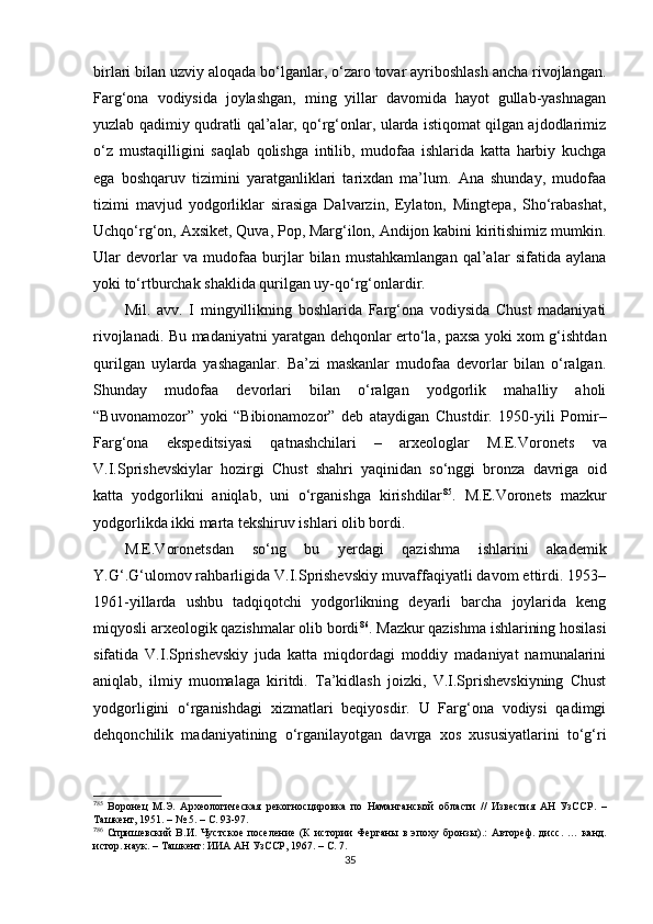 birlari bilan uzviy aloqada bo‘lganlar, o‘zaro tovar ayriboshlash ancha rivojlangan.
Farg‘ona   vodiysida   joylashgan,   ming   yillar   davomida   hayot   gullab-yashnagan
yuzlab qadimiy qudratli qal’alar, qo‘rg‘onlar, ularda istiqomat qilgan ajdodlarimiz
o‘z   mustaqilligini   saqlab   qolishga   intilib,   mudofaa   ishlarida   katta   harbiy   kuchga
ega   boshqaruv   tizimini   yaratganliklari   tarixdan   ma’lum.   Ana   shunday,   mudofaa
tizimi   mavjud   yodgorliklar   sirasiga   Dalvarzin,   Eylaton,   Mingtepa,   Sho‘rabashat,
Uchqo‘rg‘on, Axsiket, Quva, Pop, Marg‘ilon, Andijon kabini kiritishimiz mumkin.
Ular   devorlar   va   mudofaa   burjlar   bilan   mustahkamlangan   qal’alar   sifatida   aylana
yoki to‘rtburchak shaklida qurilgan uy-qo‘rg‘onlardir. 
Mil.   avv.   I   mingyillikning   boshlarida   Farg‘ona   vodiysida   Chust   madaniyati
rivojlanadi. Bu madaniyatni yaratgan dehqonlar erto‘la, paxsa yoki xom g‘ishtdan
qurilgan   uylarda   yashaganlar.   Ba’zi   maskanlar   mudofaa   devorlar   bilan   o‘ralgan.
Shunday   mudofaa   devorlari   bilan   o‘ralgan   yodgorlik   mahalliy   aholi
“Buvonamozor”   yoki   “Bibionamozor”   deb   ataydigan   Chustdir.   1950-yili   Pomir–
Farg‘ona   ekspeditsiyasi   qatnashchilari   –   arxeologlar   M.E.Voronets   va
V.I.Sprishevskiylar   hozirgi   Chust   shahri   yaqinidan   so‘nggi   bronza   davriga   oid
katta   yodgorlikni   aniqlab,   uni   o‘rganishga   kirishdilar 7 3 85
.   M.E.Voronets   mazkur
yodgorlikda ikki marta tekshiruv ishlari olib bordi.
M.E.Voronetsdan   so‘ng   bu   yerdagi   qazishma   ishlarini   akademik
Y.G‘.G‘ulomov rahbarligida V.I.Sprishevskiy muvaffaqiyatli davom ettirdi. 1953–
1961-yillarda   ushbu   tadqiqotchi   yodgorlikning   deyarli   barcha   joylarida   keng
miqyosli arxeologik qazishmalar olib bordi 7 4 86
. Mazkur qazishma ishlarining hosilasi
sifatida   V.I.Sprishevskiy   juda   katta   miqdordagi   moddiy   madaniyat   namunalarini
aniqlab,   ilmiy   muomalaga   kiritdi.   Ta’kidlash   joizki,   V.I.Sprishevskiyning   Chust
yodgorligini   o‘rganishdagi   xizmatlari   beqiyosdir.   U   Farg‘ona   vodiysi   qadimgi
dehqonchilik   madaniyatining   o‘rganilayotgan   davrga   xos   xususiyatlarini   to‘g‘ri
7
85
  Воронец   М.Э.   Археологическая   рекогносцировка   по   Наманганской   области   //   Известия   АН   УзССР .   –
Ташкент,  1951.  –  № 5. –   С. 93-97. 
7
86
  Спришевский   В.И.   Чустское   поселение   (К   истории   Ферганы   в   эпоху   бронзы) . :   Автореф.   дисс .   …   канд.
ист ор . наук. –   Т ашкент : ИИА АН УзССР, 1967. –   С. 7.
35