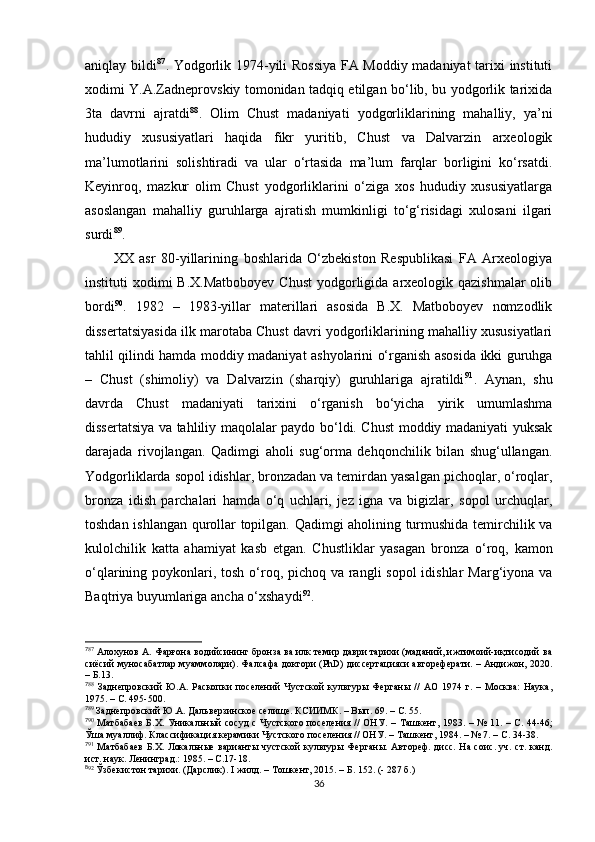 aniqlay bildi 7 5 87
. Yodgorlik 1974-yili Rossiya FA Moddiy madaniyat  tarixi instituti
xodimi Y.A.Zadneprovskiy tomonidan tadqiq etilgan bo‘lib, bu yodgorlik tarixida
3ta   davrni   ajratdi 7 6 88
.   Olim   Chust   madaniyati   yodgorliklarining   mahalliy,   ya’ni
hududiy   xususiyatlari   haqida   fikr   yuritib,   Chust   va   Dalvarzin   arxeologik
ma’lumotlarini   solishtiradi   va   ular   o‘rtasida   ma’lum   farqlar   borligini   ko‘rsatdi.
Keyinroq,   mazkur   olim   Chust   yodgorliklarini   o‘ziga   xos   hududiy   xususiyatlarga
asoslangan   mahalliy   guruhlarga   ajratish   mumkinligi   to‘g‘risidagi   xulosani   ilgari
surdi 7 7 89
.
XX   asr   80-yillarining   boshlarida   O‘zbekiston   Respublikasi   FA   Arxeologiya
instituti  xodimi  B.X.Matboboyev  Chust  yodgorligida arxeologik qazishmalar  olib
bordi 7 8 90
.   1982   –   1983-yillar   materillari   asosida   B.X.   Matboboyev   nomzodlik
dissertatsiyasida ilk marotaba Chust davri yodgorliklarining mahalliy xususiyatlari
tahlil qilindi hamda moddiy madaniyat ashyolarini o‘rganish asosida ikki guruhga
–   Chust   (shimoliy)   va   Dalvarzin   (sharqiy)   guruhlariga   ajratildi 7 9 91
.   Aynan,   shu
davrda   Chust   madaniyati   tarixini   o‘rganish   bo‘yicha   yirik   umumlashma
dissertatsiya va tahliliy maqolalar paydo bo‘ldi. Chust moddiy madaniyati yuksak
darajada   rivojlangan.   Qadimgi   aholi   sug‘orma   dehqonchilik   bilan   shug‘ullangan.
Yodgorliklarda sopol idishlar, bronzadan va temirdan yasalgan pichoqlar, o‘roqlar,
bronza   idish   parchalari   hamda   o‘q   uchlari,   jez   igna   va   bigizlar,   sopol   urchuqlar,
toshdan ishlangan qurollar topilgan. Qadimgi aholining turmushida temirchilik va
kulolchilik   katta   ahamiyat   kasb   etgan.   Chustliklar   yasagan   bronza   o‘roq,   kamon
o‘qlarining poykonlari, tosh o‘roq, pichoq va rangli sopol  idishlar  Marg‘iyona va
Baqtriya buyumlariga ancha o‘xshaydi 8 0 92
. 
7
87
  Алохунов А. Фарғона водийсининг бронза ва илк темир даври тарихи (маданий, ижтимоий-иқтисодий ва
сиёсий муносабатлар муаммолари). Фалсафа доктори (РhD) диссертацияси автореферати. – Андижон, 2020.
– Б.13. 
7
88
  Заднепровский   Ю.А.   Раскопки   поселений   Чустской   культуры   Ферганы   //   АО   1974   г.   –   Москва:   Наука,
1975. – С. 495-500.
7
89
  Заднепровский Ю.А. Дальверзинское селище. КСИИМК. – Вып. 69.  –   С. 55.  
7
90
  Матбабаев  Б.Х. Уникальный сосуд  с Чустского поселения // ОНУ. –   Ташкент,   1983. –   № 11. –   С. 44-46;
Ўша муаллиф. Классификация керамики Чустского поселения // ОНУ.  –  Ташкент, 1984. – № 7. –  С . 34-38.
7
91
  Матбабаев Б.Х. Локальные варианты чустской культуры Ферганы. Автореф. дисс. На соис. уч. ст. канд.
ист. наук. Ленинград.: 1985. – С.17 -18.
8
92
  Ўзбекистон тарихи. (Дарслик).  I  жилд. – Тошкент, 2015. –  Б. 152. (- 287 б.)
36 